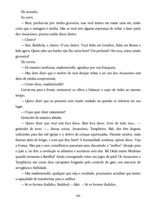 Ele assentiu.
Eu sorri.
— Bem, perdoe-me por minha grosseria, mas você tentou me matar uma vez, então
creio que a vantagem é minha. Mas se você tem alguma esperança de voltar a fazer parte
dos Assassinos, precisa cuidar desse cheiro.
—Cheiro?
— Sim, Ruddock, o cheiro. O seu cheiro. Você fedia em Londres, fedia em Rouen e
fede agora. Quem sabe um banho não lhe cairia bem? Um perfume? Ora essa, estou sendo
grosseira?
Ele sorriu.
—De maneira nenhuma, mademoiselle, agradeço por sua franqueza.
—Mas devo dizer que o motivo de você desejar voltar a ser um dos Assassinos está
além de minha compreensão.
—Como disse, mademoiselle?
Curvei-me para a frente, semicerrei os olhos e balancei o copo de vinho ao mesmo
tempo.
— Quero dizer que eu pensaria com muito cuidado na questão se estivesse no seu
lugar.
—Oque quer dizer exatamente?
Gesticulei de maneira afetada.
— Quero dizer que você está fora disso. Bem fora disso. Livre de tudo isso... —
gesticulei de novo —... dessas coisas. Assassinos, Templários. Bah, eles têm dogmas
suficientes para dez mil igrejas e o dobro de crenças equivocadas. Durante séculos, nada
fizeram além de brigar, e com que fim, hein? A humanidade continua, apesar disso. Veja
a França. Meu pai e seus conselheiros passaram anos discutindo a “melhor” direção para
o país e, no fim, a revolução se adiantou e aconteceu sem eles. Rá! Onde estava Mirabeau
quando tomaram a Bastilha? Ainda conseguindo votos em jogos de pela? Os Assassinos e
Templários são como dois carrapatos brigando pelo controle do gato, um exercício de
arrogância e futilidade.
—Mas mademoiselle, qualquer que seja o resultado, precisamos acreditar que temos
a capacidade de transformar para o melhor.
—Só se formos iludidos, Ruddock—falei. —Só se formos iludidos.
viii
 