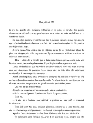 25de julho de 1789
Já era dia quando eles chegaram. Infiltraram-se no pátio, o barulho dos passos
alcançando-me até onde eu os aguardava com uma pistola na mão, no hall escuro e
coberto de tábuas.
Eu, que estava à espera, prontinha para eles. E enquanto subiam a escada para a porta
que eu havia deixado entreaberta de propósito, tal como vinha fazendo todo dia, puxei o
cão da pistola e a ergui.
A porta rangeu. Uma sombra caiu no retângulo de luz do sol refletido nas tábuas do
piso e se alongou pelo chão enquanto uma figura atravessava a soleira e adentrava na
escuridão de minha casa.
— Élise — disse ele, e percebi que já fazia muito tempo que não ouvia outra voz
humana, e como o som daquela era doce. E que alegria aquela voz pertencer a ele.
Depois me lembrei de que ele poderia ter salvado meu pai e que não o fez, e que se
uniu aos Assassinos. E, pensando bem, quem sabe os dois fatos não estivessem
relacionados? E mesmo que não estivessem...
Acendi uma lamparina, ainda apontando a arma para ele, satisfeita ao ver que ele teve
um leve sobressalto quando a chama ganhou vida. Por alguns instantes simplesmente nos
olhamos, os rostos inexpressivos, até que ele assentiu, apontando a pistola.
—Que belo desejo de boas-vindas.
Abrandei-me um pouco ao ver o rosto dele. Mas só um tantinho.
—Todo cuidado é pouco. Especialmente depois do que aconteceu.
—Élise, eu...
— Já não fez o bastante para retribuir a gentileza de meu pai? — retruquei
incisivamente.
—Élise, por favor. Não pode acreditar que matei Monsieur de la Serre. Seu pai... Ele
não era o homem que você pensava ser. Nenhum de nossos pais era quem aparentava.
Segredos. Como eu detestava o sabor deles. Vérités cachées. Por toda minha vida.
— Sei exatamente quem meu pai era, Arno. E sei quem era o seu. Imagino que isto
 