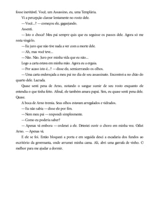 fosse inevitável. Você, um Assassino, eu, uma Templária.
Vi a percepção clarear lentamente no rosto dele.
—Você...? —começou ele, gaguejando.
Assenti.
— Isto o choca? Meu pai sempre quis que eu seguisse os passos dele. Agora só me
resta vingá-lo.
—Eu juro que não tive nada a ver com a morte dele.
—Ah, mas você teve...
—Não. Não. Juro por minha vida que eu não...
Logo a carta estava em minha mão. Agora eu a erguia.
—Por acaso isto é...? —disse ele, semicerrando os olhos.
—Uma carta endereçada a meu pai no dia de seu assassinato. Encontrei-a no chão do
quarto dele. Lacrada.
Quase senti pena de Arno, notando o sangue sumir de seu rosto enquanto ele
entendia o que tinha feito. Afinal, ele também amara papai. Sim, eu quase senti pena dele.
Quase.
A boca de Arno tremia. Seus olhos estavam arregalados e vidrados.
—Eu não sabia —disse ele por fim.
—Nem meu pai —respondi simplesmente.
—Como eu poderia saber?
— Apenas vá embora — ordenei a ele. Detestei ouvir o choro em minha voz. Odiei
Arno. —Apenas vá.
E ele se foi. Então bloqueei a porta e em seguida desci a escadaria dos fundos ao
escritório da governanta, onde arrumei minha cama. Ali, abri uma garrafa de vinho. O
melhor para me ajudar a dormir.
 