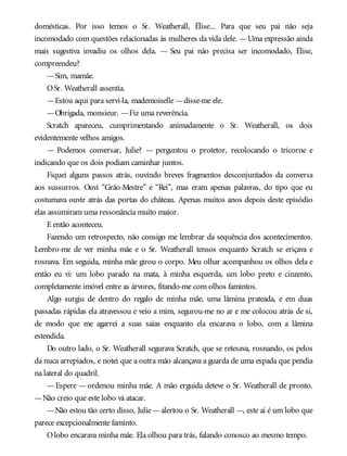domésticas. Por isso temos o Sr. Weatherall, Élise... Para que seu pai não seja
incomodado com questões relacionadas às mulheres da vida dele. —Uma expressão ainda
mais sugestiva invadiu os olhos dela. — Seu pai não precisa ser incomodado, Élise,
compreendeu?
—Sim, mamãe.
OSr. Weatherall assentia.
—Estou aqui para servi-la, mademoiselle —disse-me ele.
—Obrigada, monsieur. —Fiz uma reverência.
Scratch apareceu, cumprimentando animadamente o Sr. Weatherall, os dois
evidentemente velhos amigos.
— Podemos conversar, Julie? — perguntou o protetor, recolocando o tricorne e
indicando que os dois podiam caminhar juntos.
Fiquei alguns passos atrás, ouvindo breves fragmentos desconjuntados da conversa
aos sussurros. Ouvi “Grão-Mestre” e “Rei”, mas eram apenas palavras, do tipo que eu
costumava ouvir atrás das portas do château. Apenas muitos anos depois deste episódio
elas assumiram uma ressonância muito maior.
E então aconteceu.
Fazendo um retrospecto, não consigo me lembrar da sequência dos acontecimentos.
Lembro-me de ver minha mãe e o Sr. Weatherall tensos enquanto Scratch se eriçava e
rosnava. Em seguida, minha mãe girou o corpo. Meu olhar acompanhou os olhos dela e
então eu vi: um lobo parado na mata, à minha esquerda, um lobo preto e cinzento,
completamente imóvel entre as árvores, fitando-me com olhos famintos.
Algo surgiu de dentro do regalo de minha mãe, uma lâmina prateada, e em duas
passadas rápidas ela atravessou e veio a mim, segurou-me no ar e me colocou atrás de si,
de modo que me agarrei a suas saias enquanto ela encarava o lobo, com a lâmina
estendida.
Do outro lado, o Sr. Weatherall segurava Scratch, que se retesava, rosnando, os pelos
da nuca arrepiados, e notei que a outra mão alcançava a guarda de uma espada que pendia
na lateral do quadril.
—Espere —ordenou minha mãe. A mão erguida deteve o Sr. Weatherall de pronto.
—Não creio que este lobo vá atacar.
—Não estou tão certo disso, Julie —alertou o Sr. Weatherall —, este aí é um lobo que
parece excepcionalmente faminto.
Olobo encarava minha mãe. Ela olhou para trás, falando conosco ao mesmo tempo.
 