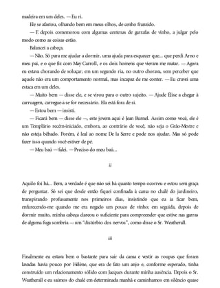 madeira em um deles. —Eu ri.
Ele se afastou, olhando bem em meus olhos, de cenho franzido.
— E depois comemorou com algumas centenas de garrafas de vinho, a julgar pelo
modo como as coisas estão.
Balancei a cabeça.
—Não. Só para me ajudar a dormir, uma ajuda para esquecer que... que perdi Arno e
meu pai, e o que fiz com May Carroll, e os dois homens que vieram me matar. —Agora
eu estava chorando de soluçar; em um segundo ria, no outro chorava, sem perceber que
aquele não era um comportamento normal, mas incapaz de me conter. —Eu cravei uma
estaca em um deles.
—Muito bem —disse ele, e se virou para o outro sujeito. —Ajude Élise a chegar à
carruagem, carregue-a se for necessário. Ela está fora de si.
—Estou bem —insisti.
—Ficará bem —disse ele —, este jovem aqui é Jean Burnel. Assim como você, ele é
um Templário recém-iniciado, embora, ao contrário de você, não seja o Grão-Mestre e
não esteja bêbado. Porém, é leal ao nome De la Serre e pode nos ajudar. Mas só pode
fazer isso quando você estiver de pé.
—Meu baú —falei. —Preciso do meu baú...
ii
Aquilo foi há... Bem, a verdade é que não sei há quanto tempo ocorreu e estou sem graça
de perguntar. Só sei que desde então fiquei confinada à cama no chalé do jardineiro,
transpirando profusamente nos primeiros dias, insistindo que eu ia ficar bem,
enfurecendo-me quando me era negado um pouco de vinho; em seguida, depois de
dormir muito, minha cabeça clareou o suficiente para compreender que estive nas garras
de alguma fuga sombria —um “distúrbio dos nervos”, como disse o Sr. Weatherall.
iii
Finalmente eu estava bem o bastante para sair da cama e vestir as roupas que foram
lavadas havia pouco por Hélène, que era de fato um anjo e, conforme esperado, tinha
construído um relacionamento sólido com Jacques durante minha ausência. Depois o Sr.
Weatherall e eu saímos do chalé em determinada manhã e caminhamos em silêncio quase
 
