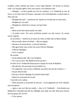 completo, ambos sabendo que íamos a nosso lugar habitual; e ali ficamos na clareira,
onde o sol caía pelos galhos como uma cascata, e nos banhamos nele.
— Obrigada — eu disse quando por fim nos sentamos, o Sr. Weatherall no toco de
árvore, eu no chão macio do bosque, cutucando a terra distraidamente e semicerrando os
olhos para ele.
—Obrigada pelo quê? —questionou ele. Aquela voz rosnada que eu amava tanto.
—Obrigada por me salvar.
—Obrigada por salvá-la de si mesma, você quis dizer.
Sorri.
—Salvar-me de mim mesma ainda é me salvar.
— Se prefere assim. Tive meus problemas quando sua mãe morreu. Eu mesmo
recorri à garrafa.
Eu me lembrei —lembrei-me do cheiro de vinho no hálito dele na Maison Royale.
—Há um traidor dentro da Ordem —falei em seguida.
—Pensamos da mesma forma. A carta de Lafrenière...
—Mas agora tenho mais certeza. Seu nome é Rei dos Mendigos.
—ORei dos Mendigos?
—Você o conhece?
Ele assentiu.
—Sei da existência dele. Não é um Templário.
—Foi o que eu disse. Mas Ruddockinsiste que ele é.
Os olhos do Sr. Weatherall chamuscaram à menção do nome de Ruddock.
—Que absurdo. Seu pai jamais teria permitido isso.
—Foi exatamente o que eu disse a Ruddock, mas talvez meu pai não soubesse...?
—Seu pai sabia de tudo.
—Será que o Rei dos Mendigos foi iniciado desde então?
—Depois do assassinato de seu pai?
Concordei com a cabeça.
—Talvez até graças ao assassinato de meu pai... Como pagamento por tê-lo realizado,
uma recompensa.
— Agora o que você fala tem sentido — disse o Sr. Weatherall. — Está dizendo que
Ruddock foi contratado pelo Rei dos Mendigos para matar sua mãe, talvez para incorrer
nas boas graças dos Corvos?
—É isso mesmo.
 