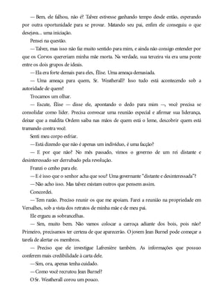 — Bem, ele falhou, não é? Talvez estivesse ganhando tempo desde então, esperando
por outra oportunidade para se provar. Matando seu pai, enfim ele conseguiu o que
desejava... uma iniciação.
Pensei na questão.
—Talvez, mas isso não faz muito sentido para mim, e ainda não consigo entender por
que os Corvos quereriam minha mãe morta. Na verdade, sua terceira via era uma ponte
entre os dois grupos de ideais.
—Ela era forte demais para eles, Élise. Uma ameaça demasiada.
— Uma ameaça para quem, Sr. Weatherall? Isso tudo está acontecendo sob a
autoridade de quem?
Trocamos um olhar.
— Escute, Élise — disse ele, apontando o dedo para mim —, você precisa se
consolidar como líder. Precisa convocar uma reunião especial e afirmar sua liderança,
deixar que a maldita Ordem saiba nas mãos de quem está o leme, descobrir quem está
tramando contra você.
Senti meu corpo esfriar.
—Está dizendo que não é apenas um indivíduo, é uma facção?
— E por que não? No mês passado, vimos o governo de um rei distante e
desinteressado ser derrubado pela revolução.
Franzi o cenho para ele.
—E é isso que o senhor acha que sou? Uma governante “distante e desinteressada”?
—Não acho isso. Mas talvez existam outros que pensem assim.
Concordei.
—Tem razão. Preciso reunir os que me apoiam. Farei a reunião na propriedade em
Versalhes, sob a vista dos retratos de minha mãe e de meu pai.
Ele ergueu as sobrancelhas.
— Sim, muito bem. Não vamos colocar a carroça adiante dos bois, pois não?
Primeiro, precisamos ter certeza de que aparecerão. O jovem Jean Burnel pode começar a
tarefa de alertar os membros.
— Preciso que ele investigue Lafrenière também. As informações que possuo
conferem mais credibilidade à carta dele.
—Sim, ora, apenas tenha cuidado.
—Como você recrutou Jean Burnel?
OSr. Weatherall corou um pouco.
 