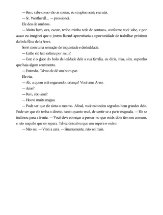 —Bem, sabe como são as coisas, eu simplesmente recrutei.
—Sr. Weatherall... —pressionei.
Ele deu de ombros.
—Muito bem, ora, escute, tenho minha rede de contatos, conforme você sabe, e por
acaso eu imaginei que o jovem Burnel aproveitaria a oportunidade de trabalhar próximo
da bela Élise de la Serre.
Sorri com uma sensação de inquietude e deslealdade.
—Então ele tem estima por mim?
—Este é o glacê do bolo da lealdade dele a sua família, eu diria, mas, sim, suponho
que haja algum sentimento.
—Entendo. Talvez ele dê um bom par.
Ele riu.
—Ah, a quem está enganando, criança? Você ama Arno.
—Amo?
—Bem, não ama?
—Houve muita mágoa.
—Pode ser que ele sinta o mesmo. Afinal, você escondeu segredos bem grandes dele.
Pode ser que ele tenha o direito, tanto quanto você, de sentir-se a parte magoada. —Ele se
inclinou para a frente. —Você deve começar a pensar no que vocês dois têm em comum,
e não naquilo que os separa. Talvez descubra que um supera o outro.
—Não sei. —Virei a cara. —Sinceramente, não sei mais.
 