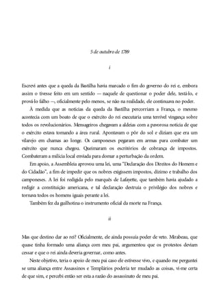 5de outubro de 1789
i
Escrevi antes que a queda da Bastilha havia marcado o fim do governo do rei e, embora
assim o tivesse feito em um sentido — naquele de questionar o poder dele, testá-lo, e
prová-lo falho —, oficialmente pelo menos, se não na realidade, ele continuava no poder.
À medida que as notícias da queda da Bastilha percorriam a França, o mesmo
acontecia com um boato de que o exército do rei executaria uma terrível vingança sobre
todos os revolucionários. Mensageiros chegavam a aldeias com a pavorosa notícia de que
o exército estava tomando a área rural. Apontavam o pôr do sol e diziam que era um
vilarejo em chamas ao longe. Os camponeses pegaram em armas para combater um
exército que nunca chegou. Queimaram os escritórios de cobrança de impostos.
Combateram a milícia local enviada para domar a perturbação da ordem.
Em apoio, a Assembleia aprovou uma lei, uma “Declaração dos Direitos do Homem e
do Cidadão”, a fim de impedir que os nobres exigissem impostos, dízimo e trabalho dos
camponeses. A lei foi redigida pelo marquês de Lafayette, que também havia ajudado a
redigir a constituição americana, e tal declaração destruía o privilégio dos nobres e
tornava todos os homens iguais perante a lei.
Também fez da guilhotina o instrumento oficial da morte na França.
ii
Mas que destino dar ao rei? Oficialmente, ele ainda possuía poder de veto. Mirabeau, que
quase tinha formado uma aliança com meu pai, argumentou que os protestos deviam
cessar e que o rei ainda deveria governar, como antes.
Neste objetivo, teria o apoio de meu pai caso ele estivesse vivo, e quando me perguntei
se uma aliança entre Assassinos e Templários poderia ter mudado as coisas, vi-me certa
de que sim, e percebi então ser esta a razão do assassinato de meu pai.
 