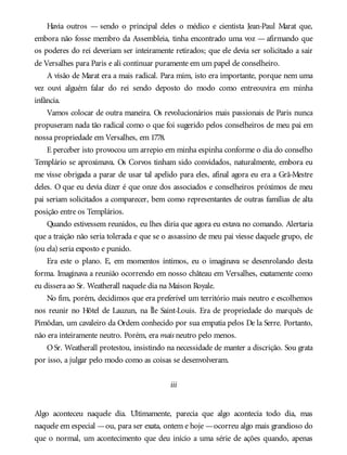 Havia outros — sendo o principal deles o médico e cientista Jean-Paul Marat que,
embora não fosse membro da Assembleia, tinha encontrado uma voz — afirmando que
os poderes do rei deveriam ser inteiramente retirados; que ele devia ser solicitado a sair
de Versalhes para Paris e ali continuar puramente em um papel de conselheiro.
A visão de Marat era a mais radical. Para mim, isto era importante, porque nem uma
vez ouvi alguém falar do rei sendo deposto do modo como entreouvira em minha
infância.
Vamos colocar de outra maneira. Os revolucionários mais passionais de Paris nunca
propuseram nada tão radical como o que foi sugerido pelos conselheiros de meu pai em
nossa propriedade em Versalhes, em 1778.
E perceber isto provocou um arrepio em minha espinha conforme o dia do conselho
Templário se aproximava. Os Corvos tinham sido convidados, naturalmente, embora eu
me visse obrigada a parar de usar tal apelido para eles, afinal agora eu era a Grã-Mestre
deles. O que eu devia dizer é que onze dos associados e conselheiros próximos de meu
pai seriam solicitados a comparecer, bem como representantes de outras famílias de alta
posição entre os Templários.
Quando estivessem reunidos, eu lhes diria que agora eu estava no comando. Alertaria
que a traição não seria tolerada e que se o assassino de meu pai viesse daquele grupo, ele
(ou ela) seria exposto e punido.
Era este o plano. E, em momentos íntimos, eu o imaginava se desenrolando desta
forma. Imaginava a reunião ocorrendo em nosso château em Versalhes, exatamente como
eu dissera ao Sr. Weatherall naquele dia na Maison Royale.
No fim, porém, decidimos que era preferível um território mais neutro e escolhemos
nos reunir no Hôtel de Lauzun, na Île Saint-Louis. Era de propriedade do marquês de
Pimôdan, um cavaleiro da Ordem conhecido por sua empatia pelos De la Serre. Portanto,
não era inteiramente neutro. Porém, era mais neutro pelo menos.
OSr. Weatherall protestou, insistindo na necessidade de manter a discrição. Sou grata
por isso, a julgar pelo modo como as coisas se desenvolveram.
iii
Algo aconteceu naquele dia. Ultimamente, parecia que algo acontecia todo dia, mas
naquele em especial —ou, para ser exata, ontem e hoje —ocorreu algo mais grandioso do
que o normal, um acontecimento que deu início a uma série de ações quando, apenas
 