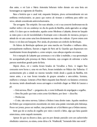 dias antes, o rei Luís e Maria Antonieta beberam vinho demais em uma festa em
homenagem ao regimento de Flandres.
Reza a história que o casal real, enquanto festejava, pisou cerimonialmente em um
emblema revolucionário, ao passo que outros ali viravam o emblema para exibir seu
verso, atitude considerada antirrevolucionária.
Tão arrogante. Tão estúpido. Em suas atitudes, o rei e sua consorte lembravam-me da
mulher nobre e de seu cavalariço no dia da queda da Bastilha, ainda agarrados ao antigo
estilo. E é claro que os moderados, aqueles como Mirabeau e Lafayette, devem ter lançado
as mãos para o céu de incredulidade e frustração com o descuido do monarca, porque a
atitude do rei caiu como uma luva diretamente nas mãos dos radicais. O povo estava com
fome e o rei dava um banquete. Pior ainda, ele pisoteara um símbolo da Revolução.
Os líderes da Revolução apelaram por uma marcha em Versalhes e milhares deles,
principalmente mulheres, fizeram a viagem de Paris até lá. Guardas que dispararam nos
manifestantes foram decapitados e, como sempre, suas cabeças erguidas em estacas.
Foi o marquês de Lafayette que convenceu o rei a falar à multidão, e sua apresentação
foi acompanhada pela presença de Maria Antonieta, cuja coragem de enfrentar a turba
pareceu neutralizar grande parte da fúria.
Depois disso, rei e rainha foram levados de Versalhes a Paris. A viagem lhes
consumiu nove horas e, uma vez em Paris, foram instalados no Palácio das Tulherias. O
acontecimento pôs a cidade no mesmo tumulto vivido desde a queda da Bastilha, três
meses antes, e as ruas foram tomadas de grupos armados e sans-culottes, homens,
mulheres e crianças. Lotaram a Pont Marie enquanto Jean Burnel e eu fazíamos a travessia
da mesma, tendo abandonado nossa carruagem e resolvido chegar ao Hôtel de Lauzun a
pé.
—Está nervosa, Élise? —perguntou ele, o rosto brilhando de empolgação e orgulho.
—Devo lhe pedir que trate a mim como Grã-Mestre, por favor —disse-lhe.
—Perdoe-me.
—E não, não estou nervosa. Liderar a Ordem é meu direito inato. Aqueles membros
da Ordem que comparecerem encontrarão em mim uma paixão renovada pela liderança.
Posso ser jovem, posso ser mulher, mas pretendo ser a Grã-Mestre que a Ordem merece.
Senti que ele se enchia de orgulho por mim e mordi o lábio, algo que fazia quando
estava tensa, como naquele momento.
Apesar do que eu dissera a Jean, que era por demais parecido com um cachorrinho
obediente e amoroso, eu estava, como diria o Sr. Weatherall, “tremendo feito vara verde”.
 