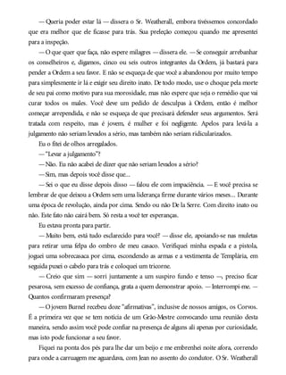 — Queria poder estar lá — dissera o Sr. Weatherall, embora tivéssemos concordado
que era melhor que ele ficasse para trás. Sua preleção começou quando me apresentei
para a inspeção.
—Oque quer que faça, não espere milagres —dissera ele. —Se conseguir arrebanhar
os conselheiros e, digamos, cinco ou seis outros integrantes da Ordem, já bastará para
pender a Ordem a seu favor. E não se esqueça de que você a abandonou por muito tempo
para simplesmente ir lá e exigir seu direito inato. De todo modo, use o choque pela morte
de seu pai como motivo para sua morosidade, mas não espere que seja o remédio que vai
curar todos os males. Você deve um pedido de desculpas à Ordem, então é melhor
começar arrependida, e não se esqueça de que precisará defender seus argumentos. Será
tratada com respeito, mas é jovem, é mulher e foi negligente. Apelos para levá-la a
julgamento não seriam levados a sério, mas também não seriam ridicularizados.
Eu o fitei de olhos arregalados.
—“Levar a julgamento”?
—Não. Eu não acabei de dizer que não seriam levados a sério?
—Sim, mas depois você disse que...
—Sei o que eu disse depois disso —falou ele com impaciência. —E você precisa se
lembrar de que deixou a Ordem sem uma liderança firme durante vários meses... Durante
uma época de revolução, ainda por cima. Sendo ou não De la Serre. Com direito inato ou
não. Este fato não cairá bem. Só resta a você ter esperanças.
Eu estava pronta para partir.
—Muito bem, está tudo esclarecido para você? —disse ele, apoiando-se nas muletas
para retirar uma felpa do ombro de meu casaco. Verifiquei minha espada e a pistola,
joguei uma sobrecasaca por cima, escondendo as armas e a vestimenta de Templária, em
seguida puxei o cabelo para trás e coloquei um tricorne.
— Creio que sim — sorri juntamente a um suspiro fundo e tenso —, preciso ficar
pesarosa, sem excesso de confiança, grata a quem demonstrar apoio. —Interrompi-me. —
Quantos confirmaram presença?
—Ojovem Burnel recebeu doze “afirmativas”, inclusive de nossos amigos, os Corvos.
É a primeira vez que se tem notícia de um Grão-Mestre convocando uma reunião desta
maneira, sendo assim você pode confiar na presença de alguns ali apenas por curiosidade,
mas isto pode funcionar a seu favor.
Fiquei na ponta dos pés para lhe dar um beijo e me embrenhei noite afora, correndo
para onde a carruagem me aguardava, com Jean no assento do condutor. OSr. Weatherall
 