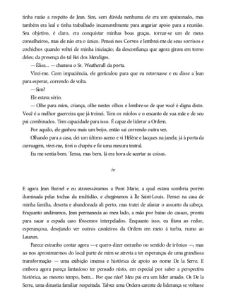 tinha razão a respeito de Jean. Sim, sem dúvida nenhuma ele era um apaixonado, mas
também era leal e tinha trabalhado incansavelmente para angariar apoio para a reunião.
Seu objetivo, é claro, era conquistar minhas boas graças, tornar-se um de meus
conselheiros, mas ele não era o único. Pensei nos Corvos e lembrei-me de seus sorrisos e
cochichos quando voltei de minha iniciação; da desconfiança que agora girava em torno
deles; da presença do tal Rei dos Mendigos.
—Élise... —chamou o Sr. Weatherall da porta.
Virei-me. Com impaciência, ele gesticulou para que eu retornasse e eu disse a Jean
para esperar, correndo de volta.
—Sim?
Ele estava sério.
— Olhe para mim, criança, olhe nestes olhos e lembre-se de que você é digna disto.
Você é a melhor guerreira que já treinei. Tem os miolos e o encanto de sua mãe e de seu
pai combinados. Tem capacidade para isso. É capaz de liderar a Ordem.
Por aquilo, ele ganhou mais um beijo, então saí correndo outra vez.
Olhando para a casa, dei um último aceno e vi Hélène e Jacques na janela; já à porta da
carruagem, virei-me, tirei o chapéu e fiz uma mesura teatral.
Eu me sentia bem. Tensa, mas bem. Já era hora de acertar as coisas.
iv
E agora Jean Burnel e eu atravessávamos a Pont Marie, a qual estava sombria porém
iluminada pelas tochas da multidão, e chegávamos à Île Saint-Louis. Pensei na casa de
minha família, deserta e abandonada ali perto, mas tratei de afastar o assunto da cabeça.
Enquanto andávamos, Jean permanecia ao meu lado, a mão por baixo do casaco, pronta
para sacar a espada caso fôssemos interpelados. Enquanto isso, eu fitava ao redor,
esperançosa, desejando ver outros cavaleiros da Ordem em meio à turba, rumo ao
Lauzun.
Parece estranho contar agora —e quero dizer estranho no sentido de irônico —, mas
ao nos aproximarmos do local parte de mim se atrevia a ter esperanças de uma grandiosa
transformação — uma exibição imensa e histórica de apoio ao nome De la Serre. E
embora agora pareça fantasioso ter pensado nisto, em especial por saber a perspectiva
histórica, ao mesmo tempo, bem... Por que não? Meu pai era um líder amado. Os De la
Serre, uma dinastia familiar respeitada. Talvez uma Ordem carente de liderança se voltasse
 