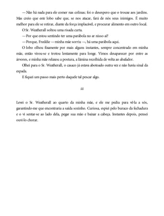 —Não há nada para ele comer nas colinas; foi o desespero que o trouxe aos jardins.
Mas creio que este lobo sabe que, se nos atacar, fará de nós seus inimigos. É muito
melhor para ele se retirar, diante da força implacável, e procurar alimento em outro local.
OSr. Weatherall soltou uma risada curta.
—Por que estou sentindo ter uma parábola no ar nisso aí?
—Porque, Freddie —minha mãe sorriu —, há uma parábola aqui.
O lobo olhou fixamente por mais alguns instantes, sempre concentrado em minha
mãe, então virou-se e trotou lentamente para longe. Vimos desaparecer por entre as
árvores, e minha mãe relaxou a postura, a lâmina recolhida de volta ao abafador.
Olhei para o Sr. Weatherall, o casaco já estava abotoado outra vez e não havia sinal da
espada.
E fiquei um passo mais perto daquele tal pescar algo.
iii
Levei o Sr. Weatherall ao quarto da minha mãe, e ele me pediu para vê-la a sós,
garantindo-me que encontraria a saída sozinho. Curiosa, espiei pelo buraco da fechadura
e o vi sentar-se ao lado dela, pegar sua mão e baixar a cabeça. Instantes depois, pensei
ouvi-lo chorar.
 