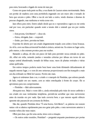 para mim, honrando o legado do nome de meu pai.
Como em quase toda parte na ilha, a rua diante do Lauzun estava movimentada. Havia
um portão de madeira com uma portinhola engastado em um muro alto e tomado de
hera que cercava o pátio. Olhei a rua de um lado a outro, vendo dezenas e dezenas de
pessoas chegando, mas nenhuma se vestia como nós.
Jean olhou para mim. Esteve calado desde que eu o repreendera e agora eu me sentia
mal por isso, em particular quando notei a tensão dele e entendi que era por minha
causa.
—Está pronta, Grã-Mestre? —disse ele.
—Estou, obrigada, Jean —respondi.
—Então, por favor, permita-me bater.
O portão foi aberto por um criado elegantemente trajado com colete e luvas brancas.
Ao vê-lo, com sua faixa cerimonial bordada à cintura, animei-me. Eu estava no lugar certo,
pelo menos, e eles estavam prontos para me receber.
Baixando a cabeça, ele deu um passo de lado para permitir nossa entrada no pátio.
Ali, olhei em volta, notando janelas e varandas cobertas por tábuas em torno de um
espaço central abandonado, tomado de folhas secas, vasos de plantas revirados e várias
caixas quebradas.
Em outros tempos poderia muito bem haver uma fonte tilintando delicadamente ali
naquele mesmo lugar, e o som de aves noturnas proporcionaria um fim tranquilo a mais
um dia civilizado no Hôtel de Lauzun. Porém não mais.
Agora só estávamos Jean e eu, o criado e o marquês de Pimôdan, que estivera parado
de lado, trajado em seu manto, com as mãos entrelaçadas à frente do corpo. Ele se
aproximou para nos cumprimentar.
—Pimôdan —falei calorosamente.
Abraçamo-nos. Beijei o rosto dele e, ainda estimulada pela visão de nosso anfitrião e
seu criado em suas vestimentas templárias, permiti-me acreditar que meu nervosismo
antes da reunião era por nada. Que tudo correria bem, e que mesmo aquele silêncio
aparente não passava de um costume da Ordem.
Mas daí, quando Pimôdan disse “É uma honra, Grã-Mestre”, as palavras me soaram
vazias e ele se afastou rapidamente para nos guiar pelo pátio, e meu nervosismo anterior à
reunião voltou dez vezes maior.
Olhei para Jean, que fez uma careta, tenso com a situação.
—Os outros estão reunidos, Pimôdan? —perguntei enquanto passávamos por portas
 