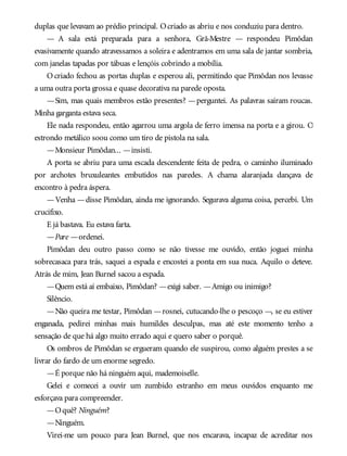 duplas que levavam ao prédio principal. Ocriado as abriu e nos conduziu para dentro.
— A sala está preparada para a senhora, Grã-Mestre — respondeu Pimôdan
evasivamente quando atravessamos a soleira e adentramos em uma sala de jantar sombria,
com janelas tapadas por tábuas e lençóis cobrindo a mobília.
O criado fechou as portas duplas e esperou ali, permitindo que Pimôdan nos levasse
a uma outra porta grossa e quase decorativa na parede oposta.
—Sim, mas quais membros estão presentes? —perguntei. As palavras saíram roucas.
Minha garganta estava seca.
Ele nada respondeu, então agarrou uma argola de ferro imensa na porta e a girou. O
estrondo metálico soou como um tiro de pistola na sala.
—Monsieur Pimôdan... —insisti.
A porta se abriu para uma escada descendente feita de pedra, o caminho iluminado
por archotes bruxuleantes embutidos nas paredes. A chama alaranjada dançava de
encontro à pedra áspera.
—Venha —disse Pimôdan, ainda me ignorando. Segurava alguma coisa, percebi. Um
crucifixo.
E já bastava. Eu estava farta.
—Pare —ordenei.
Pimôdan deu outro passo como se não tivesse me ouvido, então joguei minha
sobrecasaca para trás, saquei a espada e encostei a ponta em sua nuca. Aquilo o deteve.
Atrás de mim, Jean Burnel sacou a espada.
—Quem está aí embaixo, Pimôdan? —exigi saber. —Amigo ou inimigo?
Silêncio.
—Não queira me testar, Pimôdan —rosnei, cutucando-lhe o pescoço —, se eu estiver
enganada, pedirei minhas mais humildes desculpas, mas até este momento tenho a
sensação de que há algo muito errado aqui e quero saber o porquê.
Os ombros de Pimôdan se ergueram quando ele suspirou, como alguém prestes a se
livrar do fardo de um enorme segredo.
—É porque não há ninguém aqui, mademoiselle.
Gelei e comecei a ouvir um zumbido estranho em meus ouvidos enquanto me
esforçava para compreender.
—Oquê? Ninguém?
—Ninguém.
Virei-me um pouco para Jean Burnel, que nos encarava, incapaz de acreditar nos
 