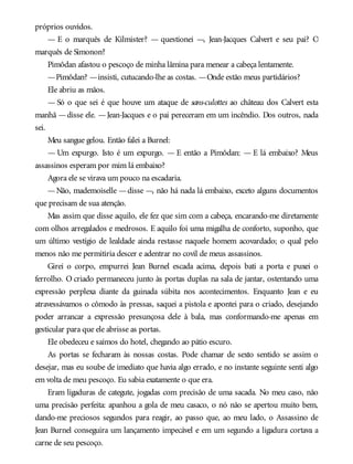 próprios ouvidos.
— E o marquês de Kilmister? — questionei —, Jean-Jacques Calvert e seu pai? O
marquês de Simonon?
Pimôdan afastou o pescoço de minha lâmina para menear a cabeça lentamente.
—Pimôdan? —insisti, cutucando-lhe as costas. —Onde estão meus partidários?
Ele abriu as mãos.
— Só o que sei é que houve um ataque de sans-culottes ao château dos Calvert esta
manhã —disse ele. —Jean-Jacques e o pai pereceram em um incêndio. Dos outros, nada
sei.
Meu sangue gelou. Então falei a Burnel:
— Um expurgo. Isto é um expurgo. — E então a Pimôdan: — E lá embaixo? Meus
assassinos esperam por mim lá embaixo?
Agora ele se virava um pouco na escadaria.
—Não, mademoiselle —disse —, não há nada lá embaixo, exceto alguns documentos
que precisam de sua atenção.
Mas assim que disse aquilo, ele fez que sim com a cabeça, encarando-me diretamente
com olhos arregalados e medrosos. E aquilo foi uma migalha de conforto, suponho, que
um último vestígio de lealdade ainda restasse naquele homem acovardado; o qual pelo
menos não me permitiria descer e adentrar no covil de meus assassinos.
Girei o corpo, empurrei Jean Burnel escada acima, depois bati a porta e puxei o
ferrolho. O criado permaneceu junto às portas duplas na sala de jantar, ostentando uma
expressão perplexa diante da guinada súbita nos acontecimentos. Enquanto Jean e eu
atravessávamos o cômodo às pressas, saquei a pistola e apontei para o criado, desejando
poder arrancar a expressão presunçosa dele à bala, mas conformando-me apenas em
gesticular para que ele abrisse as portas.
Ele obedeceu e saímos do hotel, chegando ao pátio escuro.
As portas se fecharam às nossas costas. Pode chamar de sexto sentido se assim o
desejar, mas eu soube de imediato que havia algo errado, e no instante seguinte senti algo
em volta de meu pescoço. Eu sabia exatamente o que era.
Eram ligaduras de categute, jogadas com precisão de uma sacada. No meu caso, não
uma precisão perfeita: apanhou a gola de meu casaco, o nó não se apertou muito bem,
dando-me preciosos segundos para reagir, ao passo que, ao meu lado, o Assassino de
Jean Burnel conseguira um lançamento impecável e em um segundo a ligadura cortava a
carne de seu pescoço.
 