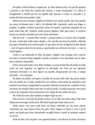 Em pânico, Burnel deixou a espada cair. As mãos lidavam com o nó que lhe apertava
o pescoço e um bufar lhe escapou das narinas, o rosto escurecendo e os olhos se
esbugalhando à medida que ele era erguido pelo pescoço, o corpo se esticando e as
pontas das botas procurando o chão.
Balancei-me para alcançar a ligadura de Burnel com minha espada, mas meu atacante
me puxou fortemente para o lado e fui afastada dele, impotente, vendo sua língua se
projetar, os globos oculares parecendo inchar de maneira impossível enquanto ele era
içado ainda mais alto. Puxando minha própria ligadura, olhei para cima e vi sombras
escuras na varanda, operando-nos como duas marionetes.
Mas tive sorte —sortuda, Élise sortuda —, porque embora o ar tivesse sido arrancado
de mim, minha gola ainda estava calçada, e isto me deu presença de espírito suficiente
para girar novamente com minha espada, só que desta vez não na ligadura de Jean Burnel
—pois ele agora estava fora de alcance, esperneando nos estertores da morte —, mas na
minha ligadura.
Cortei-a e caí machucada no chão, de quatro, ofegante, mas consegui rolar e pousar
de costas ao mesmo tempo, pegando a pistola e puxando o cão, apontando com as mãos
para a varanda e disparando.
O tiro ecoou pelo pátio e teve efeito imediato, o corpo de Jean Burnel caindo no chão
como um saco enquanto sua ligadura era afrouxada, seu rosto em um expressão
mortuária horrenda e as duas figuras na varanda desaparecendo de vista, o ataque
encerrado —por enquanto.
De dentro do prédio, ouvi gritos e barulho de correria. Pelo vidro das portas duplas
juro ter podido ver o criado, parado bem nas sombras, observando-me enquanto eu me
levantava com esforço, perguntando-me quantos indivíduos estariam ali, contando os dois
assassinos da varanda e talvez mais dois ou três do porão. À minha esquerda, outra porta
se abriu de rompante e dois brutamontes com roupas de sans-culottes entraram.
Ah. Então há outros dois também em algum lugar na casa.
Ouvi um tiro e uma bala de pistola cortou o ar ao lado de minha cabeça. Não havia
tempo para recarregar minha arma. Não havia tempo para nada senão correr.
Sendo assim, corri para onde havia um banco embutido em um muro lateral,
sombreado por uma imensa árvore do pátio. Pulei, cheguei ao banco e, com o pé de
apoio, me impeli para cima, encontrando um galho baixo e caindo de qualquer maneira
no tronco.
Atrás de mim, veio um grito e um segundo disparo, e me abracei ao tronco da árvore
 