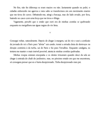 No fim, não fez diferença se eram macios ou não. Justamente quando eu pulei, o
cidadão enfurecido me agarrou e meu salto se transformou em um movimento evasivo
que me tirou do curso. Debatendo-me, atingi a barcaça, mas do lado errado, por fora,
batendo no casco com uma força que me tirou o fôlego.
Vagamente, percebi que o estalo que ouvi era de minhas costelas se quebrando
enquanto eu mergulhava nas águas negras do rio Sena.
v
Consegui voltar, naturalmente. Depois de chegar à margem, saí do rio e usei a confusão
da jornada do rei a Paris para “aliviar” um cavalo, tomei a estrada cheia de destroços na
direção contrária à da turba, saí de Paris e fui para Versalhes. Enquanto cavalgava, eu
tentava me manter o mais imóvel possível, atenta às minhas costelas quebradas.
Minhas roupas estavam ensopadas e os dentes trincavam quando desci da sela ao
chegar à entrada do chalé do jardineiro, mas, no péssimo estado em que me encontrava,
só conseguia pensar que eu o havia decepcionado. Tinha decepcionado meu pai.
 