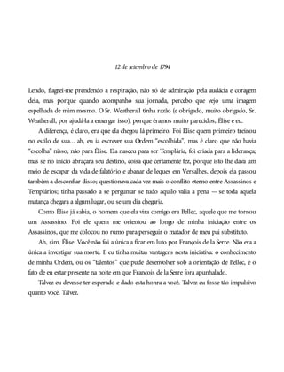 12de setembro de 1794
Lendo, flagrei-me prendendo a respiração, não só de admiração pela audácia e coragem
dela, mas porque quando acompanho sua jornada, percebo que vejo uma imagem
espelhada de mim mesmo. O Sr. Weatherall tinha razão (e obrigado, muito obrigado, Sr.
Weatherall, por ajudá-la a enxergar isso), porque éramos muito parecidos, Élise e eu.
A diferença, é claro, era que ela chegou lá primeiro. Foi Élise quem primeiro treinou
no estilo de sua... ah, eu ia escrever sua Ordem “escolhida”, mas é claro que não havia
“escolha” nisso, não para Élise. Ela nasceu para ser Templária, foi criada para a liderança;
mas se no início abraçara seu destino, coisa que certamente fez, porque isto lhe dava um
meio de escapar da vida de falatório e abanar de leques em Versalhes, depois ela passou
também a desconfiar disso; questionava cada vez mais o conflito eterno entre Assassinos e
Templários; tinha passado a se perguntar se tudo aquilo valia a pena — se toda aquela
matança chegara a algum lugar, ou se um dia chegaria.
Como Élise já sabia, o homem que ela vira comigo era Bellec, aquele que me tornou
um Assassino. Foi ele quem me orientou ao longo de minha iniciação entre os
Assassinos, que me colocou no rumo para perseguir o matador de meu pai substituto.
Ah, sim, Élise. Você não foi a única a ficar em luto por François de la Serre. Não era a
única a investigar sua morte. E eu tinha muitas vantagens nesta iniciativa: o conhecimento
de minha Ordem, ou os “talentos” que pude desenvolver sob a orientação de Bellec, e o
fato de eu estar presente na noite em que François de la Serre fora apunhalado.
Talvez eu devesse ter esperado e dado esta honra a você. Talvez eu fosse tão impulsivo
quanto você. Talvez.
 