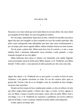 25de abril de 1790
i
Passaram-se seis meses desde que escrevi pela última vez em meu diário. Seis meses desde
que mergulhei da Pont Marie, em uma noite gelada de outubro.
Por um tempo, naturalmente, fiquei presa ao leito, sofrendo de uma febre que durou
alguns dias após meu mergulho no Sena e tentando me curar das costelas quebradas. Meu
pobre corpo enfraquecido tinha dificuldades para fazer estas coisas simultaneamente e,
por um tempo, pelo menos segundo Hélène, minhas condições ficaram um tanto incertas.
Tive de aceitar a palavra dela. Minha mente ficou fora de controle, e se não o corpo
também, febril e alucinante, balbuciando coisas estranhas à noite, gritando, o corpo
emaciado ensopado de um suor gélido.
Minha lembrança dessa época se reduzia a ter despertado certa manhã, flagrando
rostos preocupados acima de minha cama: Hélène, Jacques e o Sr. Weatherall, com Hélène
dizendo “A febre cedeu”, e uma expressão de alívio passando por eles como uma onda.
ii
Alguns dias depois, o Sr. Weatherall veio ao meu quarto e se sentou na beira da cama.
Tendíamos a não guardar cerimônias no chalé. Era um dos motivos pelos quais eu
gostava dali. Tornava o fato de eu ser obrigada a estar ali, escondida de meus inimigos,
um pouco mais suportável.
Durante um bom tempo ele ficou simplesmente sentado, os dois em silêncio, do jeito
que velhos amigos fazem quando o silêncio não é algo a se temer. Lá fora, vagavam os
sons de Hélène e Jacques trocando provocações, passos além da janela, Hélène rindo e
sem fôlego, e eu e o Sr. Weatherall nos encaramos e partilhamos um sorriso malicioso
antes de ele baixar o rosto e continuar mexendo na barba, hábito recém-adquirido.
E então, depois um tempo, falei:
 