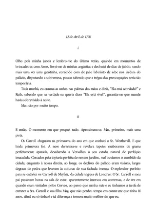 12de abril de 1778
i
Olho pela minha janela e lembro-me do último verão, quando em momentos de
brincadeiras com Arno, livrei-me de minhas angústias e desfrutei de dias de júbilo, sendo
mais uma vez uma garotinha, correndo com ele pelo labirinto de sebe nos jardins do
palácio, disputando a sobremesa, pouco sabendo que a trégua das preocupações seria tão
temporária.
Toda manhã, eu cravava as unhas nas palmas das mãos e dizia, “Ela está acordada?” e
Ruth, sabendo que na verdade eu queria dizer “Ela está viva?”, garantia-me que mamãe
havia sobrevivido à noite.
Mas não por muito tempo.
ii
E então. O momento em que pesquei tudo. Aproximava-se. Mas, primeiro, mais uma
pista.
Os Carroll chegaram na primavera do ano em que conheci o Sr. Weatherall. E que
linda primavera foi. A neve derretera-se e revelara tapetes exuberantes de grama
perfeitamente aparada, devolvendo a Versalhes o seu estado natural de perfeição
imaculada. Cercados pela topiaria perfeita de nossos jardins, mal ouvíamos o zumbido da
cidade, enquanto à nossa direita, ao longe, os declives do palácio eram visíveis, largos
degraus de pedra que levavam às colunas de sua fachada imensa. O esplendor perfeito
para se entreter os Carroll de Mayfair, da cidade inglesa de Londres. O Sr. Carroll e meu
pai passavam horas na sala de estar, aparentemente imersos em conversas, e de vez em
quando eram visitados pelos Corvos, ao passo que minha mãe e eu tínhamos a tarefa de
entreter a Sra. Carroll e sua filha May, que não perdeu tempo em contar-me que tinha 10
anos, afinal eu só tinha 6e tal diferença a tornava muito melhor do que eu.
 