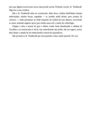 para que alguém escreva para nossa caixa postal secreta. Pretendo resistir, Sr. Weatherall.
Diga isso a seus contatos.
Mas o Sr. Weatherall sabia ser convincente. Além disso, minhas habilidades estavam
enferrujadas, minhas forças, esgotadas — as costelas ainda doíam, para começo de
conversa —, então permaneci no chalé enquanto ele cuidava de seus afazeres, escrevendo
as cartas, tentando angariar apoio para minha causa sob o manto do subterfúgio.
Chegou a mim a notícia de que o último criado havia abandonado o château de
Versalhes e eu ansiava para ir até lá, mas naturalmente não podia, não era seguro; assim,
devo deixar o amado lar de minha família à mercê de saqueadores.
Mas prometi ao Sr. Weatherall que seria paciente e estou sendo paciente. Por ora.
 