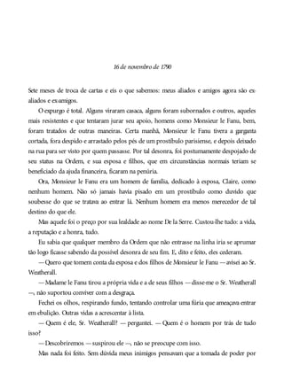 16de novembro de 1790
Sete meses de troca de cartas e eis o que sabemos: meus aliados e amigos agora são ex-
aliados e ex-amigos.
O expurgo é total. Alguns viraram casaca, alguns foram subornados e outros, aqueles
mais resistentes e que tentaram jurar seu apoio, homens como Monsieur le Fanu, bem,
foram tratados de outras maneiras. Certa manhã, Monsieur le Fanu tivera a garganta
cortada, fora despido e arrastado pelos pés de um prostíbulo parisiense, e depois deixado
na rua para ser visto por quem passasse. Por tal desonra, foi postumamente despojado de
seu status na Ordem, e sua esposa e filhos, que em circunstâncias normais teriam se
beneficiado da ajuda financeira, ficaram na penúria.
Ora, Monsieur le Fanu era um homem de família, dedicado à esposa, Claire, como
nenhum homem. Não só jamais havia pisado em um prostíbulo como duvido que
soubesse do que se tratava ao entrar lá. Nenhum homem era menos merecedor de tal
destino do que ele.
Mas aquele foi o preço por sua lealdade ao nome De la Serre. Custou-lhe tudo: a vida,
a reputação e a honra, tudo.
Eu sabia que qualquer membro da Ordem que não entrasse na linha iria se aprumar
tão logo ficasse sabendo da possível desonra de seu fim. E, dito e feito, eles cederam.
—Quero que tomem conta da esposa e dos filhos de Monsieur le Fanu —avisei ao Sr.
Weatherall.
—Madame le Fanu tirou a própria vida e a de seus filhos —disse-me o Sr. Weatherall
—, não suportou conviver com a desgraça.
Fechei os olhos, respirando fundo, tentando controlar uma fúria que ameaçava entrar
em ebulição. Outras vidas a acrescentar à lista.
— Quem é ele, Sr. Weatherall? — perguntei. — Quem é o homem por trás de tudo
isso?
—Descobriremos —suspirou ele —, não se preocupe com isso.
Mas nada foi feito. Sem dúvida meus inimigos pensavam que a tomada de poder por
 