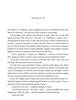 26de março de 1791
i
Esta manhã o Sr. Weatherall e Jacques chegaram do ponto em Châteaufort muitas horas
depois do combinado —tão tarde que já tinha começado a me preocupar.
Durante algum tempo, falamos sobre transferir o ponto. Mais cedo ou mais tarde
alguém apareceria. Pelo menos era o que dizia o Sr. Weatherall. A questão sobre o
remanejamento do ponto tornou-se mais uma arma na guerra travada constantemente por
nós dois, o puxa aqui, puxa dali se eu deveria ficar (ele: sim) ou se eu deveria partir (eu:
sim). Eu estava forte agora, tinha voltado à plena forma física e em momentos particulares
fervilhava de frustração devido à minha inatividade; imaginava meus inimigos anônimos
gabando-se da vitória e erguendo brindes irônicos em meu nome.
— Esta é a antiga Élise — alertara o Sr. Weatherall —, e com isso me refiro à jovem
Élise. Aquela que velejou a Londres e incitou uma rixa com que ainda temos de lidar.
É claro que ele tinha razão; eu queria ser uma Élise mais velha e mais calma, uma
líder digna. Meu pai jamais tivera pressa para nada.
Por outro lado, meus pensamentos voltavam à questão de fazer alguma coisa. Afinal,
ao passo que uma cabeça mais sensata teria esperado para concluir sua educação como
uma boa bonequinha, a jovem Élise entrara em ação, tomando uma carruagem a Calais e
dando início à sua vida. Ofato era que ficar sentada ali, sem fazer nada, deixava-me agitada
e furiosa. Deixava-me ainda mais furiosa. E já havia fúria suficiente em mim.
No fim, fui obrigada a agir em função dos acontecimentos desta manhã, quando o Sr.
Weatherall despertou minha ansiedade chegando tarde de sua visita ao ponto. Corri ao
pátio para recebê-lo enquanto Jacques guardava a carroça.
—Oque houve com vocês? —perguntei, ajudando-o a descer.
—Vou lhe dizer uma coisa —ele franziu o cenho —, é uma sorte maldita que o jovem
amigo deteste o fedor do queijo. —disse ele meneando a cabeça para Jacques.
—Oque quer dizer?
 