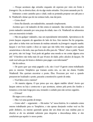 — Porque aconteceu algo estranho enquanto ele esperava por mim em frente à
fromagerie. Ou, eu deveria dizer, ele viu algo muito estranho. Um jovem zanzando por lá.
Estávamos a meio caminho para o chalé, onde eu pretendia preparar um café para o
Sr. Weatherall e deixar que ele me contasse tudo, mas daí parei.
—Como disse?
—Estou lhe dizendo, um malandrinho, zanzando simplesmente.
Acontece que o tal malandro de fato estava só zanzando. Que estranho, ironizei, um
jovem malandro zanzando por uma praça da cidade, mas o Sr. Weatherall me admoestou
com um murmúrio irritado:
—Não era qualquer malandro, mas um especialmente intrometido. Aproximou-se do
jovem Jacques enquanto ele aguardava do lado de fora. Este menino lhe fez perguntas,
quis saber se tinha visto um homem de muletas entrando na fromagerie naquela manhã.
Jacques é um bom sujeito e disse ao rapaz que não tinha visto ninguém com aquelas
características o dia todo, mas que ficaria de olho para ele. “Ótimo”, disse o patife, “ficarei
por perto, não irei longe. Você pode até ganhar uma moeda se me contar alguma coisa
útil.” O faroleiro não tinha mais do que 10 anos de idade, pelos cálculos de Jacques. De
onde você acha que ele tiraria o dinheiro para pagar a um informante?”
Dei de ombros.
— De quem quer que esteja pagando a ele, não é isso? O garoto estava trabalhando
para os mesmos Templários que tramam contra nós, ou não me chamo Freddie
Weatherall. Eles queriam encontrar o ponto, Élise. Procuram por você e, quando
pensarem ter localizado o ponto, passarão a monitorá-lo a partir de então.
—Você falou com o menino?
— De maneira alguma. O que pensa que sou, algum maldito idiota? Assim que
Jacques entrou na loja e contou-me o que aconteceu, saímos pela porta dos fundos e
tomamos a rota mais longa para casa, tomando o cuidado para não sermos seguidos.
—E foram?
Ele negou com a cabeça.
—Mas é só uma questão de tempo.
—Como sabe? —argumentei. —Há muitos “se” nessa história. Se o malandro estava
mesmo trabalhando para os Templários, e não apenas desejando roubar você ou lhe
pedir dinheiro, ou mesmo querendo apenas dar um chute em suas muletas para se
divertir; se ele viu atividade suficiente para despertar a desconfiança deles; se eles
concluíram que aquele é o nosso ponto.
 