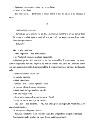 —Creio que concluíram —disse ele em voz baixa.
—Como pode saber?
— Por causa disto. — Ele franziu o cenho, enfiou a mão no casaco e me entregou a
carta.
ii
Mademoiselle Grã-Mestre
Permaneço leal à senhora e a seu pai. Devemos nos encontrar a fim de que eu possa
lhe contar a verdade sobre a morte de seu pai e sobre os acontecimentos desde então.
Escreva-me prontamente.
Lafrenière
Meu coração martelava.
—Devo responder —falei rapidamente.
OSr. Weatherall balançou a cabeça, exasperado.
—O diabo que fará isto —vociferou —, é uma armadilha. É um meio de nos atrair.
Estarão esperando por uma resposta. Se esta for mesmo uma carta de Lafrenière, então
sou um macaco amestrado. É uma armadilha. E se respondermos, cairemos diretamente
nela.
—Se respondermos daqui, sim.
Ele sacudiu a cabeça.
—Você não vai sair.
—Preciso saber —insisti, agitando a carta.
Ele coçou a cabeça, tentando raciocinar.
—Você não irá a lugar nenhum sozinha.
Soltei uma risada breve.
—Bem, quem mais pode me acompanhar? Você?
Quando ele baixou a cabeça, me contive.
—Ah, Deus —falei baixinho. —Ah, meu Deus, peço desculpas, Sr. Weatherall. Não
era minha intenção...
Ele balançava a cabeça com tristeza.
—Não, não, tem razão, Élise, você tem razão. Sou um protetor incapaz de proteger.
Aproximei-me dele, ajoelhei-me junto de sua cadeira e o abracei.
 
