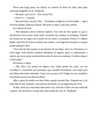 Houve uma longa pausa, um silêncio no cômodo da frente do chalé, salvo pelas
ocasionais fungadelas do Sr. Weatherall.
—Não quero que você vá —disse ele por fim.
—Preciso ir —respondi.
—Não pode lutar com eles, Élise. —Ele limpava as lágrimas com ferocidade. —Agora
são fortes demais, poderosos demais. Não pode se impor contra eles sozinha.
Eu o abracei de novo.
— Nem tampouco posso continuar fugindo. Você sabe tão bem quanto eu que se
descobriram nosso ponto, deste modo concluirão que estamos na vizinhança. Traçarão
um círculo em um mapa com o ponto em seu centro e começarão a busca. E a Maison
Royale, onde Élise de la Serre concluiu seus estudos, é um lugar tão bom para se começar
quanto qualquer outro.
“Você sabe tão bem quanto eu que teremos de sair daqui, você e eu. Precisamos ir a
outro lugar, onde faremos tentativas infrutíferas de angariar apoio e continuaremos a
esperar que nosso ponto seja descoberto antes de uma nova mudança. Ir embora daqui é
a única opção.”
Ele meneou a cabeça.
— Não, Élise. Vou pensar em alguma coisa. Então apenas me escute, sou seu
conselheiro e recomendo que permaneça aqui enquanto formulamos uma reação para
este último desenrolar indesejado. Como isto soa para você? É digno de um conselheiro
recomendar que tire esta ideia da cabeça?
Odiei o gosto da mentira em meus lábios quando prometi ficar. Perguntei-me se ele
tinha ideia de que, enquanto a casa estivesse dormindo, eu me esgueiraria para fora.
De fato, assim que a tinta deste texto estiver seca, colocarei o diário em meu embornal
e partirei. Isso destruirá o coração dele. Peço perdão por isto, Sr. Weatherall.
 