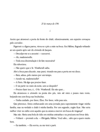 27de março de 1791
i
Assim que atravessei a porta da frente do chalé, silenciosamente, um espectro esvoaçou
pelo corredor.
Pigarreei e a figura parou, virou-se e pôs a mão na boca. Era Hélène, flagrada voltando
ao seu quarto após sair do cômodo de Jacques.
—Desculpe-me se a assustei —sussurrei.
—Ah, mademoiselle.
—Toda essa dissimulação é de fato necessária?
Ela ruborizou.
—Não quero que o Sr. Weatherall saiba.
Abri a boca para discutir, mas parei, virando-me para a porta em vez disso.
—Bem, adeus, pelo menos por um tempo.
—Aonde vai, mademoiselle?
—A Paris. Há algo que preciso fazer.
—E vai partir no meio da noite, sem se despedir?
—Preciso fazer isso, é... OSr. Weatherall. Ele não quer...
Ela atravessou o cômodo na ponta dos pés, veio até mim e puxou meu rosto,
beijando-me com força nas bochechas.
—Tenha cuidado, por favor, Élise. Por favor, volte para nós.
Que pitoresco. Estou embarcando em uma jornada para supostamente vingar minha
família, mas na verdade o chalé é minha família. Por um segundo, cogito ficar. Não seria
melhor viver no exílio com aqueles que eu amava a morrer em busca de vingança?
Mas não. Havia uma bola de ódio em minhas entranhas e eu precisava me livrar dela.
—Voltarei —prometi a ela. —Obrigada, Hélène. Você sabe... sabe que a quero muito
bem.
—Eu também. —Ela sorriu, eu me virei e parti.
 