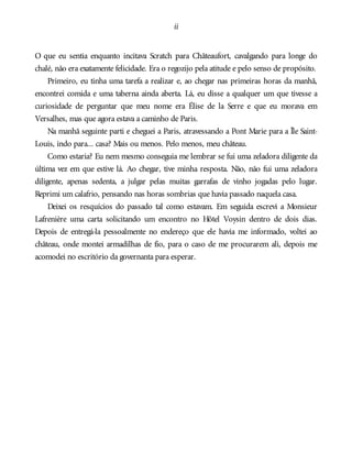ii
O que eu sentia enquanto incitava Scratch para Châteaufort, cavalgando para longe do
chalé, não era exatamente felicidade. Era o regozijo pela atitude e pelo senso de propósito.
Primeiro, eu tinha uma tarefa a realizar e, ao chegar nas primeiras horas da manhã,
encontrei comida e uma taberna ainda aberta. Lá, eu disse a qualquer um que tivesse a
curiosidade de perguntar que meu nome era Élise de la Serre e que eu morava em
Versalhes, mas que agora estava a caminho de Paris.
Na manhã seguinte parti e cheguei a Paris, atravessando a Pont Marie para a Île Saint-
Louis, indo para... casa? Mais ou menos. Pelo menos, meu château.
Como estaria? Eu nem mesmo conseguia me lembrar se fui uma zeladora diligente da
última vez em que estive lá. Ao chegar, tive minha resposta. Não, não fui uma zeladora
diligente, apenas sedenta, a julgar pelas muitas garrafas de vinho jogadas pelo lugar.
Reprimi um calafrio, pensando nas horas sombrias que havia passado naquela casa.
Deixei os resquícios do passado tal como estavam. Em seguida escrevi a Monsieur
Lafrenière uma carta solicitando um encontro no Hôtel Voysin dentro de dois dias.
Depois de entregá-la pessoalmente no endereço que ele havia me informado, voltei ao
château, onde montei armadilhas de fio, para o caso de me procurarem ali, depois me
acomodei no escritório da governanta para esperar.
 