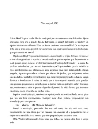 29de março de 1791
i
Fui ao Hôtel Voysin, em Le Marais, onde pedi para me encontrar com Lafrenière. Quem
apareceria? Esta era a grande dúvida. Lafrenière, o amigo? Lafrenière, o traidor? Ou
alguém inteiramente diferente? E se eu tivesse caído em uma armadilha? Ou será que eu
tinha feito a única coisa possível para evitar uma vida inteira escondendo-me dos homens
que queriam me ver morta?
Opátio do Hôtel Voysin era cinza-escuro. A construção se erguia de todos os lados, e
outrora fora grandiosa, a aparência tão aristocrática quanto aqueles que frequentavam o
local; porém, assim como os aristocratas foram destruídos pela Revolução —e a cada dia
perdiam mais direitos por causa da Assembleia —, o Voysin também parecia intimidado
pelos acontecimentos dos últimos dois anos: as janelas onde luzes teriam ardido estavam
apagadas, algumas quebradas e cobertas por tábuas. Os jardins, que antigamente teriam
sido podados e cuidados por jardineiros que cumprimentavam tirando o chapéu, jaziam
desertos e abandonados à ruína, de modo que a hera trepava à vontade pelas paredes,
suas gavinhas procurando o caminho para as janelas vazias do primeiro andar. Enquanto
isso, o mato crescia entre as pedras e lajes do calçamento do pátio deserto que, enquanto
eu entrava, ecoava o barulho de minhas botas.
Reprimi uma inquietação, vendo todas aquelas janelas escurecidas dando para o pátio
que um dia fora movimentado. Qualquer uma delas poderia proporcionar um
esconderijo para um agressor.
—Olá? —chamei. —Olá, Monsieur Lafrenière?
Prendi a respiração, pensando: Isso não está certo. Isso não está nada certo.
Considerando-me uma idiota por ter marcado um encontro ali e perguntando-me se
cogitar uma armadilha era o mesmo que estar preparada para encontrar uma.
O Sr. Weatherall tinha razão. Mas é claro que tinha, e eu mesma sabia disso o tempo
todo.
 