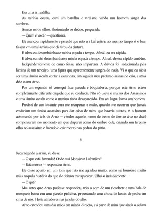 Era uma armadilha.
Às minhas costas, ouvi um barulho e virei-me, vendo um homem surgir das
sombras.
Semicerrei os olhos, flexionando os dedos, preparada.
—Quem é você? —questionei.
Ele avançou rapidamente e percebi que não era Lafrenière, ao mesmo tempo vi o luar
faiscar em uma lâmina que ele tirou da cintura.
E talvez eu desembainhasse minha espada a tempo. Afinal, eu era rápida.
E talvez eu não desembainhasse minha espada a tempo. Afinal, ele era rápido também.
Independentemente de como fosse, não importava. A dúvida foi solucionada pela
lâmina de um terceiro, uma figura que aparentemente surgira do nada. Vi o que eu sabia
ser uma lâmina oculta cortar a escuridão, em seguida meu pretenso assassino caiu, e atrás
dele estava Arno.
Por um segundo só consegui ficar parada e boquiaberta, porque este Arno estava
completamente diferente daquele que eu conhecia. Não só usava o manto dos Assassinos
e uma lâmina oculta como o menino tinha desaparecido. Em seu lugar, havia um homem.
Precisei de um instante para me recuperar e então, quando me ocorreu que jamais
enviariam um único assassino para dar cabo de mim, que haveria outros, vi o homem
assomando por trás de Arno —e todos aqueles meses de treino de tiro ao alvo no chalé
compensaram no momento em que disparei acima do ombro dele, criando um terceiro
olho no assassino e fazendo-o cair morto nas pedras do pátio.
ii
Recarregando a arma, eu disse:
—Oque está havendo? Onde está Monsieur Lafrenière?
—Está morto —respondeu Arno.
Ele disse aquilo em um tom que não me agradou muito, como se houvesse muito
mais naquela história do que ele deixava transparecer. Olhei-o incisivamente.
—Oquê?
Mas antes que Arno pudesse responder, veio o som de um ricochete e uma bala de
mosquete bateu em uma parede próxima, provocando uma chuva de lascas de pedra em
cima de nós. Havia atiradores nas janelas do alto.
Arno estendeu uma das mãos em minha direção, e a parte de mim que ainda o odiava
 