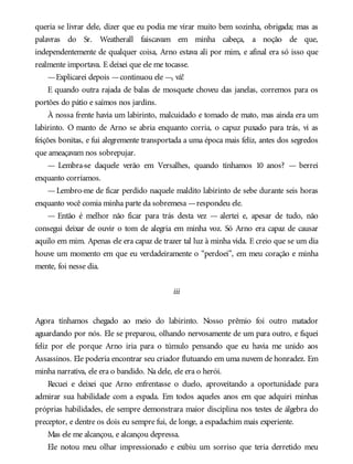 queria se livrar dele, dizer que eu podia me virar muito bem sozinha, obrigada; mas as
palavras do Sr. Weatherall faiscavam em minha cabeça, a noção de que,
independentemente de qualquer coisa, Arno estava ali por mim, e afinal era só isso que
realmente importava. E deixei que ele me tocasse.
—Explicarei depois —continuou ele —, vá!
E quando outra rajada de balas de mosquete choveu das janelas, corremos para os
portões do pátio e saímos nos jardins.
À nossa frente havia um labirinto, malcuidado e tomado de mato, mas ainda era um
labirinto. O manto de Arno se abria enquanto corria, o capuz puxado para trás, vi as
feições bonitas, e fui alegremente transportada a uma época mais feliz, antes dos segredos
que ameaçavam nos sobrepujar.
— Lembra-se daquele verão em Versalhes, quando tínhamos 10 anos? — berrei
enquanto corríamos.
—Lembro-me de ficar perdido naquele maldito labirinto de sebe durante seis horas
enquanto você comia minha parte da sobremesa —respondeu ele.
— Então é melhor não ficar para trás desta vez — alertei e, apesar de tudo, não
consegui deixar de ouvir o tom de alegria em minha voz. Só Arno era capaz de causar
aquilo em mim. Apenas ele era capaz de trazer tal luz à minha vida. E creio que se um dia
houve um momento em que eu verdadeiramente o “perdoei”, em meu coração e minha
mente, foi nesse dia.
iii
Agora tínhamos chegado ao meio do labirinto. Nosso prêmio foi outro matador
aguardando por nós. Ele se preparou, olhando nervosamente de um para outro, e fiquei
feliz por ele porque Arno iria para o túmulo pensando que eu havia me unido aos
Assassinos. Ele poderia encontrar seu criador flutuando em uma nuvem de honradez. Em
minha narrativa, ele era o bandido. Na dele, ele era o herói.
Recuei e deixei que Arno enfrentasse o duelo, aproveitando a oportunidade para
admirar sua habilidade com a espada. Em todos aqueles anos em que adquiri minhas
próprias habilidades, ele sempre demonstrara maior disciplina nos testes de álgebra do
preceptor, e dentre os dois eu sempre fui, de longe, a espadachim mais experiente.
Mas ele me alcançou, e alcançou depressa.
Ele notou meu olhar impressionado e exibiu um sorriso que teria derretido meu
 