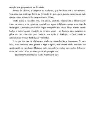 coração, se é que precisava ser derretido.
Saímos do labirinto e chegamos ao boulevard, que fervilhava com a vida noturna.
Uma coisa que notei logo depois da Revolução foi que o povo passou a comemorar mais
do que nunca; vivia cada dia como se fosse o último.
Sendo assim, a rua estava viva, com atores, acrobatas, malabaristas e titereiros por
todos os lados, e a via repleta de espectadores, alguns já bêbados, outros a caminho da
embriaguez. A maioria com sorrisos largos estampados nos rostos felizes. Víamos muitas
barbas e vários bigodes reluzindo de cerveja e vinho — os homens agora deixavam os
pelos na cara crescerem para mostrar seu apoio à Revolução — bem como as
características “boinas da liberdade” vermelhas.
E era por isso que os três homens vindo em nossa direção se destacavam. Ao meu
lado, Arno sentiu-me tensa, prestes a pegar a espada, mas conteve minha mão com um
aperto gentil em meu braço. Qualquer outra pessoa teria perdido um ou dois dedos por
tentar me conter. Arno, eu estava preparada para perdoar.
—Encontre-me amanhã para o café. Aí explicarei tudo.
 