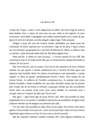 1º de abril de 1791
A place des Vosges, a maior e mais antiga praça da cidade, não ficava longe de onde eu
havia deixado Arno e, depois de uma noite em casa, voltei no dia seguinte, em puro
nervosismo, curiosidade e empolgação mal contida, transbordando com a noção de que,
apesar do revés de Lafrenière, eu tinha chegado a algum lugar. Tinha avançado.
Cheguei à praça sob uma das imensas arcadas abobadadas que faziam parte das
construções de tijolos aparentes por seu perímetro. Algo me fez parar e fiquei confusa
por um momento, perguntando-me o que havia de diferente ali. Afinal, os edifícios eram
os mesmos, o pilar decorado ainda estava ali. Mas faltava alguma coisa.
Então percebi. A estátua no meio da praça — o bronze equestre de Luís XIII. Não
encontrava-se mais lá. Eu tinha ouvido falar que os revolucionários estavam derretendo as
estátuas. Eis ali a prova.
Mas Arno estava lá, com seu manto. À luz fria do dia, examinei-o de novo, tentando
entender em que aspecto o menino amadurecera para o homem: ele tinha agora uma
expressão mais decidida, talvez? Os ombros encontravam-se mais aprumados, o queixo
erguido, os olhos de granito simultaneamente ferozes e belos. Arno sempre foi um
menino bonito. As mulheres de Versalhes comentavam isso. As meninas mais jovens
ficavam vermelhas e davam risadinhas sob suas mãos enluvadas sempre que ele passava;
pelo simples fato de sua beleza se sobrepor a quaisquer dúvidas que elas normalmente
teriam sobre sua posição social como nosso mero tutelado. Eu costumava amar a
sensação calorosa e superior de saber que “ele era meu”.
Mas agora — agora havia algo de quase heroico nele. Senti uma pontada de culpa,
perguntando-me se, ao encobrir a verdadeira natureza de sua ascendência, de algum modo
acabamos evitando que ele atingisse seu potencial mais cedo.
E lá veio mais outra pontada de culpa, desta vez por papai. Se eu tivesse sido menos
egoísta e tivesse trazido Arno para nós, como um dia jurei fazer, talvez este novo homem
engendrado agora estivesse a serviço de nossa causa e não da oposição.
Mas daí, enquanto estávamos sentados tomando café e havia alguma semelhança da
 