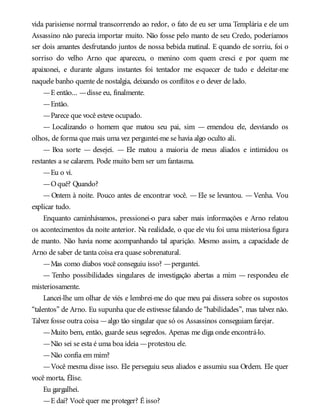 vida parisiense normal transcorrendo ao redor, o fato de eu ser uma Templária e ele um
Assassino não parecia importar muito. Não fosse pelo manto de seu Credo, poderíamos
ser dois amantes desfrutando juntos de nossa bebida matinal. E quando ele sorriu, foi o
sorriso do velho Arno que apareceu, o menino com quem cresci e por quem me
apaixonei, e durante alguns instantes foi tentador me esquecer de tudo e deleitar-me
naquele banho quente de nostalgia, deixando os conflitos e o dever de lado.
—E então... —disse eu, finalmente.
—Então.
—Parece que você esteve ocupado.
— Localizando o homem que matou seu pai, sim — emendou ele, desviando os
olhos, de forma que mais uma vez perguntei-me se havia algo oculto ali.
— Boa sorte — desejei. — Ele matou a maioria de meus aliados e intimidou os
restantes a se calarem. Pode muito bem ser um fantasma.
—Eu o vi.
—Oquê? Quando?
— Ontem à noite. Pouco antes de encontrar você. — Ele se levantou. — Venha. Vou
explicar tudo.
Enquanto caminhávamos, pressionei-o para saber mais informações e Arno relatou
os acontecimentos da noite anterior. Na realidade, o que ele viu foi uma misteriosa figura
de manto. Não havia nome acompanhando tal aparição. Mesmo assim, a capacidade de
Arno de saber de tanta coisa era quase sobrenatural.
—Mas como diabos você conseguiu isso? —perguntei.
— Tenho possibilidades singulares de investigação abertas a mim — respondeu ele
misteriosamente.
Lancei-lhe um olhar de viés e lembrei-me do que meu pai dissera sobre os supostos
“talentos” de Arno. Eu supunha que ele estivesse falando de “habilidades”, mas talvez não.
Talvez fosse outra coisa —algo tão singular que só os Assassinos conseguiam farejar.
—Muito bem, então, guarde seus segredos. Apenas me diga onde encontrá-lo.
—Não sei se esta é uma boa ideia —protestou ele.
—Não confia em mim?
—Você mesma disse isso. Ele perseguiu seus aliados e assumiu sua Ordem. Ele quer
você morta, Élise.
Eu gargalhei.
—E daí? Você quer me proteger? É isso?
 