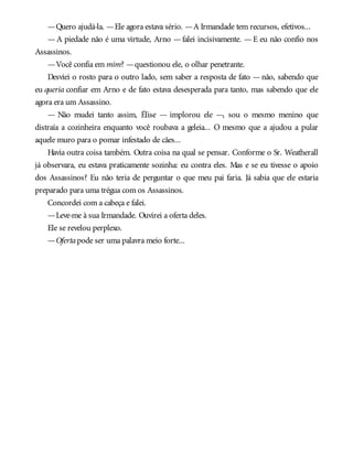 —Quero ajudá-la. —Ele agora estava sério. —A Irmandade tem recursos, efetivos...
—A piedade não é uma virtude, Arno —falei incisivamente. —E eu não confio nos
Assassinos.
—Você confia em mim? —questionou ele, o olhar penetrante.
Desviei o rosto para o outro lado, sem saber a resposta de fato —não, sabendo que
eu queria confiar em Arno e de fato estava desesperada para tanto, mas sabendo que ele
agora era um Assassino.
— Não mudei tanto assim, Élise — implorou ele —, sou o mesmo menino que
distraía a cozinheira enquanto você roubava a geleia... O mesmo que a ajudou a pular
aquele muro para o pomar infestado de cães...
Havia outra coisa também. Outra coisa na qual se pensar. Conforme o Sr. Weatherall
já observara, eu estava praticamente sozinha: eu contra eles. Mas e se eu tivesse o apoio
dos Assassinos? Eu não teria de perguntar o que meu pai faria. Já sabia que ele estaria
preparado para uma trégua com os Assassinos.
Concordei com a cabeça e falei.
—Leve-me à sua Irmandade. Ouvirei a oferta deles.
Ele se revelou perplexo.
—Ofertapode ser uma palavra meio forte...
 