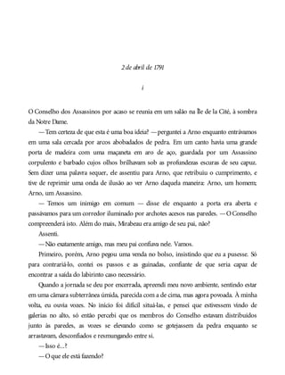 2de abril de 1791
i
O Conselho dos Assassinos por acaso se reunia em um salão na Île de la Cité, à sombra
da Notre Dame.
—Tem certeza de que esta é uma boa ideia? —perguntei a Arno enquanto entrávamos
em uma sala cercada por arcos abobadados de pedra. Em um canto havia uma grande
porta de madeira com uma maçaneta em aro de aço, guardada por um Assassino
corpulento e barbado cujos olhos brilhavam sob as profundezas escuras de seu capuz.
Sem dizer uma palavra sequer, ele assentiu para Arno, que retribuiu o cumprimento, e
tive de reprimir uma onda de ilusão ao ver Arno daquela maneira: Arno, um homem;
Arno, um Assassino.
— Temos um inimigo em comum — disse ele enquanto a porta era aberta e
passávamos para um corredor iluminado por archotes acesos nas paredes. —OConselho
compreenderá isto. Além do mais, Mirabeau era amigo de seu pai, não?
Assenti.
—Não exatamente amigo, mas meu pai confiava nele. Vamos.
Primeiro, porém, Arno pegou uma venda no bolso, insistindo que eu a pusesse. Só
para contrariá-lo, contei os passos e as guinadas, confiante de que seria capaz de
encontrar a saída do labirinto caso necessário.
Quando a jornada se deu por encerrada, apreendi meu novo ambiente, sentindo estar
em uma câmara subterrânea úmida, parecida com a de cima, mas agora povoada. À minha
volta, eu ouvia vozes. No início foi difícil situá-las, e pensei que estivessem vindo de
galerias no alto, só então percebi que os membros do Conselho estavam distribuídos
junto às paredes, as vozes se elevando como se gotejassem da pedra enquanto se
arrastavam, desconfiados e resmungando entre si.
—Isso é...?
—Oque ele está fazendo?
 