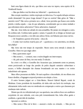 Senti uma figura diante de nós, que falou com uma voz áspera, uma espécie de Sr.
Weatherall francês.
—Mas que diabos você fez desta vez, beberrão? —questionou ele.
Meu coração martelava e minha respiração era laboriosa. E se aquela infração estivesse
sendo demasiada? Um passo longo demais? O que eu ouviria? Mais gritos de “Mate a
meretriz ruiva”? Não seria a primeira vez e, afinal, Arno permitiu que ficasse com minha
pistola e minha espada — mas de que adiantaria, considerando que eu estava vendada e
que enfrentaria vários adversários? Vários adversários Assassinos?
Mas não. Arno tinha me salvado de uma armadilha. Ele jamais me entregaria a outra.
Eu confiava nele. Confiava tanto quanto o amava. E quando ele se dirigiu ao homem que
bloqueava nosso caminho, a voz dele saiu calma e firme, um bálsamo para meus nervos.
—Os Templários querem vê-la morta —disse ele.
—E então você resolveu trazê-la para cá? —questionou a voz autoritária, em dúvida.
Seria Bellec?
Mas Arno não teve tempo de responder. Houve outra nova entrada à câmara do
Conselho. Outra voz que exigiu saber:
—Bem, quem temos aqui?
—Meu nome é... —comecei, mas o recém-chegado me interrompeu.
—Ah, pelo amor de Deus, tire esta venda. É ridículo.
Eu a tirei e os olhei, o Conselho dos Assassinos que, justamente como eu pensava,
estava posicionado ao longo das paredes de pedra daquele santuário subterrâneo e
escuro, o brilho alaranjado das chamas bruxuleando em seus mantos e os rostos
indecifráveis sob capuzes.
Meus olhos pousaram em Bellec. De nariz aquilino e desconfiado, ele me olhava com
franco desdém, a linguagem corporal protetora em relação a Arno.
O outro homem julguei ser o Grão-Mestre, Honoré Gabriel Riqueti, conde de
Mirabeau. Como presidente da Assembleia, ele tinha sido um herói da revolução, mas
ultimamente vinha sendo uma voz moderada em comparação a outros que clamavam por
mudanças mais radicais.
Diziam que ele era ridicularizado por sua aparência, mas embora fosse um cavalheiro
corpulento de cara redonda, com uma pele tremendamente feia, tinha olhos gentis e
confiáveis, e gostei dele de imediato.
Aprumei os ombros.
— Meu nome é Élise de la Serre — anunciei a todos no cômodo. — Meu pai era
 
