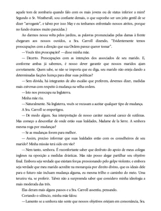 aquele tom de zombaria quando falo com os mais jovens ou de status inferior a mim?
Segundo o Sr. Weatherall, sou confiante demais, o que suponho ser um jeito gentil de se
dizer “arrogante”, e talvez por isso May e eu tenhamos enfrentado nossos atritos, porque
no fundo éramos muito parecidas.)
Ao darmos nossa volta pelos jardins, as palavras pronunciadas pelas damas à frente
chegaram aos nossos ouvidos, a Sra. Carroll dizendo, “Evidentemente temos
preocupações com a direção que sua Ordem parece querer tomar”.
—Vocês têm preocupações? —disse minha mãe.
— Decerto. Preocupações com as intenções dos associados de seu marido. E,
conforme ambas já sabemos, é nosso dever garantir que nossos maridos ajam
corretamente. Quem sabe, se não se importa que eu diga, seu marido não esteja dando a
determinadas facções licença para ditar suas políticas?
— Sem dúvida, há integrantes de alto escalão que preferem, devemos dizer, medidas
mais extremas com respeito à mudança na velha ordem.
—Isto nos preocupa na Inglaterra.
Minha mãe riu.
—Naturalmente. Na Inglaterra, vocês se recusam a aceitar qualquer tipo de mudança.
A Sra. Carroll se empertigou.
— De modo algum. Sua interpretação de nosso caráter nacional carece de sutilezas.
Mas começo a desconfiar de onde estão suas lealdades, Madame de la Serre. A senhora
mesma roga por mudanças?
—Se as mudanças forem para melhor.
— Assim, preciso informar que suas lealdades estão com os conselheiros de seu
marido? Minha missão terá sido em vão?
—Nem tanto, senhora. É reconfortante saber que desfruto do apoio de meus colegas
ingleses na oposição a medidas drásticas. Mas não posso alegar partilhar seu objetivo
final. Embora seja verdade que existam forças pressionando pelo golpe violento; e embora
seja verdade que meu marido acredite na monarquia por direito divino, que os ideais dele
para o futuro não incluam mudança alguma, eu mesma trilho o caminho do meio. Uma
terceira via, se preferir. Talvez não a surpreenda saber que considero minha ideologia a
mais moderada das três.
Elas deram mais alguns passos e a Sra. Carroll assentiu, pensando.
Cortando o silêncio, minha mãe falou:
—Lamento se a senhora não sente que nossos objetivos estejam em consonância, Sra.
 