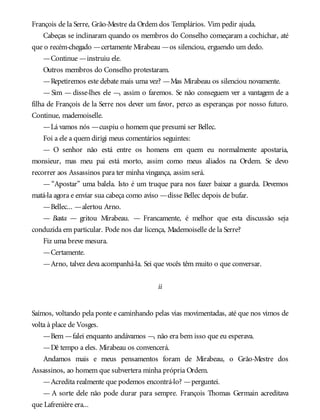 François de la Serre, Grão-Mestre da Ordem dos Templários. Vim pedir ajuda.
Cabeças se inclinaram quando os membros do Conselho começaram a cochichar, até
que o recém-chegado —certamente Mirabeau —os silenciou, erguendo um dedo.
—Continue —instruiu ele.
Outros membros do Conselho protestaram.
—Repetiremos este debate mais uma vez? —Mas Mirabeau os silenciou novamente.
— Sim — disse-lhes ele —, assim o faremos. Se não conseguem ver a vantagem de a
filha de François de la Serre nos dever um favor, perco as esperanças por nosso futuro.
Continue, mademoiselle.
—Lá vamos nós —cuspiu o homem que presumi ser Bellec.
Foi a ele a quem dirigi meus comentários seguintes:
— O senhor não está entre os homens em quem eu normalmente apostaria,
monsieur, mas meu pai está morto, assim como meus aliados na Ordem. Se devo
recorrer aos Assassinos para ter minha vingança, assim será.
— “Apostar” uma balela. Isto é um truque para nos fazer baixar a guarda. Devemos
matá-la agora e enviar sua cabeça como aviso —disse Bellec depois de bufar.
—Bellec... —alertou Arno.
— Basta — gritou Mirabeau. — Francamente, é melhor que esta discussão seja
conduzida em particular. Pode nos dar licença, Mademoiselle de la Serre?
Fiz uma breve mesura.
—Certamente.
—Arno, talvez deva acompanhá-la. Sei que vocês têm muito o que conversar.
ii
Saímos, voltando pela ponte e caminhando pelas vias movimentadas, até que nos vimos de
volta à place de Vosges.
—Bem —falei enquanto andávamos —, não era bem isso que eu esperava.
—Dê tempo a eles. Mirabeau os convencerá.
Andamos mais e meus pensamentos foram de Mirabeau, o Grão-Mestre dos
Assassinos, ao homem que subvertera minha própria Ordem.
—Acredita realmente que podemos encontrá-lo? —perguntei.
— A sorte dele não pode durar para sempre. François Thomas Germain acreditava
que Lafrenière era...
 