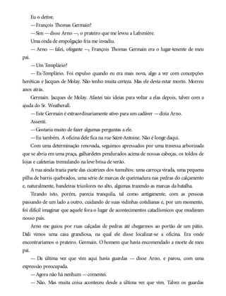 Eu o detive.
—François Thomas Germain?
—Sim —disse Arno —, o prateiro que me levou a Lafrenière.
Uma onda de empolgação fria me invadiu.
— Arno — falei, ofegante —, François Thomas Germain era o lugar-tenente de meu
pai.
—Um Templário?
— Ex-Templário. Foi expulso quando eu era mais nova, algo a ver com concepções
heréticas e Jacques de Molay. Não tenho muita certeza. Mas ele devia estar morto. Morreu
anos atrás.
Germain. Jacques de Molay. Afastei tais ideias para voltar a elas depois, talvez com a
ajuda do Sr. Weatherall.
—Este Germain é extraordinariamente ativo para um cadáver —dizia Arno.
Assenti.
—Gostaria muito de fazer algumas perguntas a ele.
—Eu também. A oficina dele fica na rue Saint-Antoine. Não é longe daqui.
Com uma determinação renovada, seguimos apressados por uma travessa arborizada
que se abria em uma praça, galhardetes pendurados acima de nossas cabeças, os toldos de
lojas e cafeterias tremulando na leve brisa de verão.
A rua ainda trazia parte das cicatrizes dos tumultos: uma carroça virada, uma pequena
pilha de barris quebrados, uma série de marcas de queimadura nas pedras do calçamento
e, naturalmente, bandeiras tricolores no alto, algumas trazendo as marcas da batalha.
Tirando isto, porém, parecia tranquila, tal como antigamente, com as pessoas
passando de um lado a outro, cuidando de suas vidinhas cotidianas e, por um momento,
foi difícil imaginar que aquele fora o lugar de acontecimentos cataclísmicos que mudavam
nosso país.
Arno me guiou por ruas calçadas de pedras até chegarmos ao portão de um pátio.
Dali vimos uma casa grandiosa, na qual ele disse localizar-se a oficina. Era onde
encontraríamos o prateiro. Germain. O homem que havia encomendado a morte de meu
pai.
— Da última vez que vim aqui havia guardas — disse Arno, e parou, com uma
expressão preocupada.
—Agora não há nenhum —comentei.
— Não. Mas muita coisa aconteceu desde a última vez que vim. Talvez os guardas
 