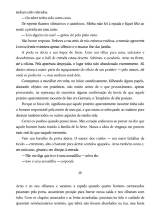 tenham sido retirados.
—Ou talvez tenha sido outra coisa.
De repente ficamos silenciosos e cautelosos. Minha mão foi à espada e fiquei feliz ao
sentir a pistola em meu cinto.
—Tem alguém em casa? —gritou ele pelo pátio vazio.
Não houve resposta. Embora a rua atrás de nós estivesse ruidosa, a mansão agourenta
à nossa frente ostentava apenas silêncio e o encarar fixo das janelas.
A porta se abriu a um toque de Arno. Com um olhar para mim, entramos e
descobrimos que o hall de entrada estava deserto. Subimos a escadaria, Arno na frente,
até a oficina. Pela aparência despojada, o lugar tinha sido abandonado recentemente. Ali
dentro estava a maior parte do equipamento do ofício de um prateiro —pelo menos, até
onde eu podia ver —, mas nenhum sinal dele.
Começamos a vasculhar em volta, no início cautelosamente, folheando alguns papéis,
afastando objetos em prateleiras, não muito certos de o que procurávamos, apenas
procurando, na esperança de encontrar alguma confirmação da teoria de que aquele
prateiro aparentemente inocente de fato era Germain, o Templário de alta posição.
Porque se fosse ele, significava que aquele prateiro aparentemente inocente tinha sido
o homem responsável pela morte de meu pai, e que estava se esforçando ao máximo para
destruir também todos os outros aspectos de minha vida.
Cerrei os punhos quando pensei nisso. Meu coração endureceu ao pensar na dor que
aquele homem havia trazido à família de la Serre. Nunca a ideia de vingança me pareceu
mais real do que naquele momento.
Veio um barulho da porta aberta. O menor dos ruídos — um mero farfalhar de
tecido —entretanto, alto o bastante para alertar sentidos aguçados. Arno também ouviu e,
em uníssono, giramos em direção à entrada.
—Não me diga que isso é uma armadilha —arfou ele.
—Isso é uma armadilha —respondi.
iii
Arno e eu nos olhamos e sacamos a espada quando quatro homens carrancudos
passavam pela porta, assumiram posição para barrar nossa saída e nos olharam com
ódio. Com os chapéus amassados e as botas arranhadas, pareciam ter tido o cuidado de
aparentar revolucionários temíveis, que talvez não fossem abordados na rua, mas havia
 