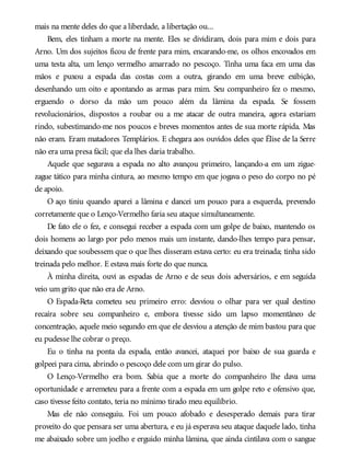 mais na mente deles do que a liberdade, a libertação ou...
Bem, eles tinham a morte na mente. Eles se dividiram, dois para mim e dois para
Arno. Um dos sujeitos ficou de frente para mim, encarando-me, os olhos encovados em
uma testa alta, um lenço vermelho amarrado no pescoço. Tinha uma faca em uma das
mãos e puxou a espada das costas com a outra, girando em uma breve exibição,
desenhando um oito e apontando as armas para mim. Seu companheiro fez o mesmo,
erguendo o dorso da mão um pouco além da lâmina da espada. Se fossem
revolucionários, dispostos a roubar ou a me atacar de outra maneira, agora estariam
rindo, subestimando-me nos poucos e breves momentos antes de sua morte rápida. Mas
não eram. Eram matadores Templários. E chegara aos ouvidos deles que Élise de la Serre
não era uma presa fácil; que ela lhes daria trabalho.
Aquele que segurava a espada no alto avançou primeiro, lançando-a em um zigue-
zague tático para minha cintura, ao mesmo tempo em que jogava o peso do corpo no pé
de apoio.
O aço tiniu quando aparei a lâmina e dancei um pouco para a esquerda, prevendo
corretamente que o Lenço-Vermelho faria seu ataque simultaneamente.
De fato ele o fez, e consegui receber a espada com um golpe de baixo, mantendo os
dois homens ao largo por pelo menos mais um instante, dando-lhes tempo para pensar,
deixando que soubessem que o que lhes disseram estava certo: eu era treinada; tinha sido
treinada pelo melhor. E estava mais forte do que nunca.
À minha direita, ouvi as espadas de Arno e de seus dois adversários, e em seguida
veio um grito que não era de Arno.
O Espada-Reta cometeu seu primeiro erro: desviou o olhar para ver qual destino
recaíra sobre seu companheiro e, embora tivesse sido um lapso momentâneo de
concentração, aquele meio segundo em que ele desviou a atenção de mim bastou para que
eu pudesse lhe cobrar o preço.
Eu o tinha na ponta da espada, então avancei, ataquei por baixo de sua guarda e
golpeei para cima, abrindo o pescoço dele com um girar do pulso.
O Lenço-Vermelho era bom. Sabia que a morte do companheiro lhe dava uma
oportunidade e arremeteu para a frente com a espada em um golpe reto e ofensivo que,
caso tivesse feito contato, teria no mínimo tirado meu equilíbrio.
Mas ele não conseguiu. Foi um pouco afobado e desesperado demais para tirar
proveito do que pensara ser uma abertura, e eu já esperava seu ataque daquele lado, tinha
me abaixado sobre um joelho e erguido minha lâmina, que ainda cintilava com o sangue
 