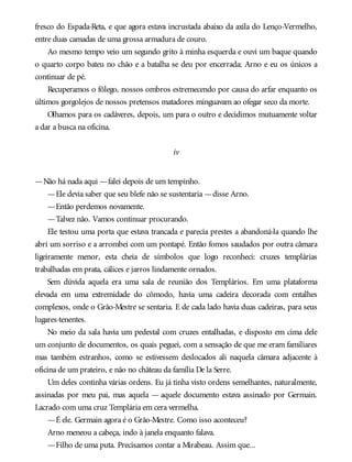 fresco do Espada-Reta, e que agora estava incrustada abaixo da axila do Lenço-Vermelho,
entre duas camadas de uma grossa armadura de couro.
Ao mesmo tempo veio um segundo grito à minha esquerda e ouvi um baque quando
o quarto corpo bateu no chão e a batalha se deu por encerrada; Arno e eu os únicos a
continuar de pé.
Recuperamos o fôlego, nossos ombros estremecendo por causa do arfar enquanto os
últimos gorgolejos de nossos pretensos matadores minguavam ao ofegar seco da morte.
Olhamos para os cadáveres, depois, um para o outro e decidimos mutuamente voltar
a dar a busca na oficina.
iv
—Não há nada aqui —falei depois de um tempinho.
—Ele devia saber que seu blefe não se sustentaria —disse Arno.
—Então perdemos novamente.
—Talvez não. Vamos continuar procurando.
Ele testou uma porta que estava trancada e parecia prestes a abandoná-la quando lhe
abri um sorriso e a arrombei com um pontapé. Então fomos saudados por outra câmara
ligeiramente menor, esta cheia de símbolos que logo reconheci: cruzes templárias
trabalhadas em prata, cálices e jarros lindamente ornados.
Sem dúvida aquela era uma sala de reunião dos Templários. Em uma plataforma
elevada em uma extremidade do cômodo, havia uma cadeira decorada com entalhes
complexos, onde o Grão-Mestre se sentaria. E de cada lado havia duas cadeiras, para seus
lugares-tenentes.
No meio da sala havia um pedestal com cruzes entalhadas, e disposto em cima dele
um conjunto de documentos, os quais peguei, com a sensação de que me eram familiares
mas também estranhos, como se estivessem deslocados ali naquela câmara adjacente à
oficina de um prateiro, e não no château da família De la Serre.
Um deles continha várias ordens. Eu já tinha visto ordens semelhantes, naturalmente,
assinadas por meu pai, mas aquela — aquele documento estava assinado por Germain.
Lacrado com uma cruz Templária em cera vermelha.
—É ele. Germain agora é o Grão-Mestre. Como isso aconteceu?
Arno meneou a cabeça, indo à janela enquanto falava.
—Filho de uma puta. Precisamos contar a Mirabeau. Assim que...
 