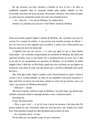 Ele não terminou sua frase. Ouvimos o barulho de tiros lá fora e de vidro se
espatifando enquanto balas de mosquete zuniam pelas janelas, batendo no teto,
provocando uma chuva de lascas de pedra. Procuramos cobertura, Arno junto da janela,
eu, perto da porta, justamente quando veio mais uma saraivada de tiros.
—Vá —disse ele. —Vá à casa de Mirabeau. Eu cuidarei disso.
Assenti e saí, partindo para procurar o Grão-Mestre Assassino Mirabeau.
v
Estava escurecendo quando cheguei à mansão de Mirabeau. Ali, a primeira coisa que me
ocorreu foi a escassez de criados. A casa possuía uma estranha sensação de silêncio —
por isso levei um ou dois segundos para reconhecer o modo como minha própria casa
ficara na esteira da morte de minha mãe.
A segunda coisa que me ocorreu — e é claro que agora sei que as duas estavam
relacionadas —foi o estranho comportamento do mordomo de Mirabeau. Ele exibia uma
expressão estranha, como se suas feições não se encaixassem bem no rosto; isto e o fato
de ele não ter me acompanhado aos aposentos de Mirabeau. Ao me lembrar de minha
chegada à Boar’s Head Inn, na Fleet Street, aquela não seria a primeira vez que alguém me
tomava por uma dama da noite, mas não pensei que o mordomo desleixado fosse assim
tão burro.
Não, havia algo errado. Saquei a espada e entrei silenciosamente no quarto. Estava às
escuras, com as cortinas fechadas. As velas em um candelabro eram quase toquinhos, o
fogo ardia fraco na lareira; em uma mesa, estavam os restos do que parecia a ceia, e na
cama, o que parecia um Mirabeau adormecido.
—Monsieur? —chamei.
Não houve resposta, nenhuma reação de Mirabeau, cujo peito largo, que deveria estar
subindo e descendo devido à respiração durante o sono, continuava imóvel.
Aproximei-me.
É claro. Ele estava morto.
— Élise, o que é isso? — A voz de Arno à porta me assustou e dei meia-volta. Ele
parecia exausto do que, obviamente, tinha sito uma luta breve, mas, tirando isso, estava
bem. Uma repentina sensação de culpa descabida cresceu dentro de mim.
—Eu o encontrei assim... Eu não...
Ele me olhou por um segundo a mais do que o necessário.
 