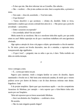—É claro que não. Mas devo informar isto ao Conselho. Eles saberão...
—Não —vociferei. —Eles já não confiam em mim. Serei a suspeita deles, a primeira e
única.
—Tem razão —disse ele, assentindo. —Você tem razão.
—Oque faremos?
— Vamos descobrir o que aconteceu — rebateu ele, decidido. Então se virou,
examinando a madeira que cercava a entrada bem atrás de si. —Não parece que a porta foi
arrombada —acrescentou.
—Então o assassino era esperado?
—Um convidado, talvez? Ou um criado?
Minha mente foi ao mordomo. Mas se o mordomo tinha feito aquilo, por que ainda
estava na casa? Minha suposição era de que o mordomo trabalhava sob uma ignorância
obstinada.
Algo captou a atenção de Arno e ele pegou o objeto, aproximando-o a fim de examiná-
lo. De início, parecia um broche decorativo, mas ele o estendeu, a expressão séria,
transparecendo algo significativo.
— O que é isso? — perguntei, mas eu sabia o que era, é claro. Tinha recebido um
deles em minha iniciação.
vi
Arno o entregou a mim.
—É... a arma que matou seu pai.
Peguei-o para examinar, vendo a insígnia familiar no centro do desenho, depois
examinando o broche em si. Nele havia uma minúscula canaleta, de modo que o veneno
pudesse correr por dentro da lâmina e sair de duas aberturas mínimas mais abaixo.
Engenhoso. Letal.
E de projeto templário. Quem quer que encontrasse aquilo — um dos compatriotas
Assassinos de Mirabeau, por exemplo — teria suposto que o Grão-Mestre tinha sido
morto por um Templário.
Talvez até supusesse que eu tivesse assassinado Mirabeau.
—Este é um distintivo dos Templários —confirmei a Arno.
Ele assentiu.
—Não viu mais ninguém quando chegou?
 