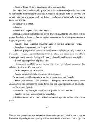 —Só o mordomo. Ele abriu a porta para mim, mas não subiu.
Arno agora fazia uma busca pelo quarto, seu olhar se deslocando pelo cômodo como
se examinando sistematicamente cada área. Com uma exclamação curta, ele correu a um
armário, ajoelhou-se e passou a mão por baixo, pegando uma taça manchada, ainda com a
borra seca de vinho.
Ele a cheirou e se retraiu.
—Veneno.
—Deixe-me ver —pedi, e levei a taça ao nariz.
Em seguida voltei minha atenção ao corpo de Mirabeau, abrindo seus olhos com as
pontas dos dedos a fim de verificar as pupilas, escancarando-lhe a boca para examinar a
língua, empurrando a pele.
—Acônito —falei —, difícil de se detectar, a não ser que você saiba o que procura.
—Essa planta é popular entre os Templários?
—Entre os que querem se safar de um assassinato —expliquei para ele, ignorando a
insinuação. —É quase impossível de se detectar, e o cheiro e os sintomas se assemelham
à morte por causas naturais. É útil quando você precisa se livrar de alguém sem vigiá-lo.
—E como alguém pode ter adquirido isto?
— Cresce com facilidade em um jardim, mas como os sintomas ocorreram tão
subitamente, deve ter sido processado.
—Ou foi comprado de um boticário.
—Veneno templário, broche templário... é incriminador.
Ele me lançou um olhar sugestivo e, em troca, ganhou uma testa franzida.
—Bravo, você entendeu —falei secamente. —Meu plano astuto era eliminar o único
Assassino que não queria me ver morta, depois ficar por aqui, esperando ser descoberta.
—Não o único Assassino.
—Tem razão. Peço desculpas. Mas você sabe que isto não é do meu feitio.
—Acredito em você. Mas o restante da Irmandade...
—Então vamos encontrar o verdadeiro assassino antes que eles tomem conhecimento
disso.
vii
Uma curiosa guinada nos acontecimentos. Arno soube por um boticário que o veneno
havia sido adquirido por um sujeito que usava o manto dos Assassinos. Dali, surgiu um
 