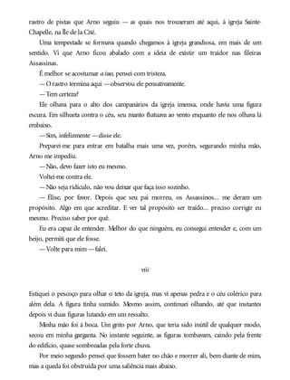 rastro de pistas que Arno seguiu — as quais nos trouxeram até aqui, à igreja Sainte-
Chapelle, na Île de la Cité.
Uma tempestade se formava quando chegamos à igreja grandiosa, em mais de um
sentido. Vi que Arno ficou abalado com a ideia de existir um traidor nas fileiras
Assassinas.
É melhor se acostumar aisso, pensei com tristeza.
—Orastro termina aqui —observou ele pensativamente.
—Tem certeza?
Ele olhava para o alto dos campanários da igreja imensa, onde havia uma figura
escura. Em silhueta contra o céu, seu manto flutuava ao vento enquanto ele nos olhava lá
embaixo.
—Sim, infelizmente —disse ele.
Preparei-me para entrar em batalha mais uma vez, porém, segurando minha mão,
Arno me impediu.
—Não, devo fazer isto eu mesmo.
Voltei-me contra ele.
—Não seja ridículo, não vou deixar que faça isso sozinho.
— Élise, por favor. Depois que seu pai morreu, os Assassinos... me deram um
propósito. Algo em que acreditar. E ver tal propósito ser traído... preciso corrigir eu
mesmo. Preciso saber por quê.
Eu era capaz de entender. Melhor do que ninguém, eu consegui entender e, com um
beijo, permiti que ele fosse.
—Volte para mim —falei.
viii
Estiquei o pescoço para olhar o teto da igreja, mas vi apenas pedra e o céu colérico para
além dela. A figura tinha sumido. Mesmo assim, continuei olhando, até que instantes
depois vi duas figuras lutando em um ressalto.
Minha mão foi à boca. Um grito por Arno, que teria sido inútil de qualquer modo,
secou em minha garganta. No instante seguinte, as figuras tombavam, caindo pela frente
do edifício, quase sombreadas pela forte chuva.
Por meio segundo pensei que fossem bater no chão e morrer ali, bem diante de mim,
mas a queda foi obstruída por uma saliência mais abaixo.
 