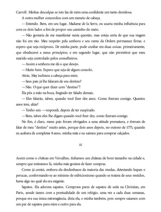 Carroll. Minhas desculpas se isto faz de mim uma confidente um tanto duvidosa.
A outra mulher concordou com um meneio de cabeça.
—Entendo. Bem, em seu lugar, Madame de la Serre, eu usaria minha influência para
com os dois lados a fim de propor seu caminho do meio.
— Não gostaria de me manifestar nesta questão, mas esteja certa de que sua viagem
não foi em vão. Meu respeito pela senhora e seu ramo da Ordem permanece firme, e
espero que seja recíproco. De minha parte, pode confiar em duas coisas: primeiramente,
que obedecerei a meus princípios; e em segundo lugar, que não permitirei que meu
marido seja controlado pelos conselheiros.
—Assim a senhora me dá o que desejo.
—Muito bem. Espero que seja de algum consolo.
Atrás, May inclinou a cabeça para mim.
—Seus pais já lhe falaram de seu destino?
—Não. Oque quer dizer com “destino”?
Ela pôs a mão na boca, fingindo ter falado demais.
— Eles falarão, talvez, quando você fizer dez anos. Como fizeram comigo. Quantos
anos tem, aliás?
—Tenho seis —respondi, depois de ter suspirado.
—Bem, talvez eles lhe digam quando você fizer dez, como fizeram comigo.
No fim, é claro, meus pais foram obrigados a uma atitude prematura, e tiveram de
falar de meu “destino” muito antes, porque dois anos depois, no outono de 1775, quando
eu acabara de completar 8anos, minha mãe e eu saímos para comprar calçados.
iii
Assim como o château em Versalhes, tínhamos um château de bom tamanho na cidade e,
sempre que estávamos lá, minha mãe gostava de fazer compras.
Como já contei, embora ela desdenhasse da maioria das modas, detestando leques e
perucas, conformando-se ao mínimo de exibicionismo quando se tratava de seus vestidos,
havia algo no qual ela era exigente.
Sapatos. Ela adorava sapatos. Comprava pares de sapatos de seda na Christian, em
Paris, aonde íamos com a pontualidade de um relógio, uma vez a cada duas semanas,
porque era sua única extravagância, dizia ela, e minha também, pois sempre saíamos com
um par de sapatos para mim e outro para ela.
 